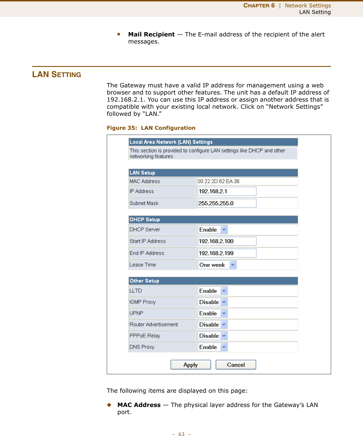 CHAPTER 6  |  Network SettingsLAN Setting–  63  –■Mail Recipient — The E-mail address of the recipient of the alert messages.LAN SETTINGThe Gateway must have a valid IP address for management using a web browser and to support other features. The unit has a default IP address of 192.168.2.1. You can use this IP address or assign another address that is compatible with your existing local network. Click on “Network Settings” followed by “LAN.”Figure 35:  LAN ConfigurationThe following items are displayed on this page:◆MAC Address — The physical layer address for the Gateway’s LAN port.