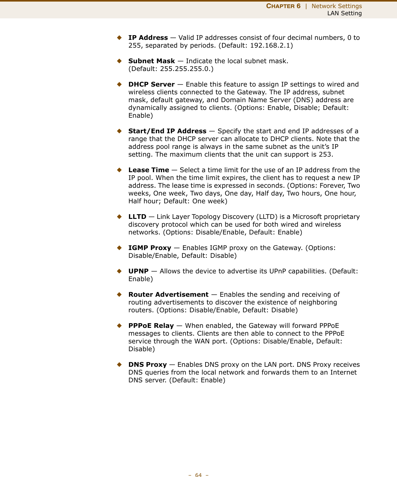 CHAPTER 6  |  Network SettingsLAN Setting–  64  –◆IP Address — Valid IP addresses consist of four decimal numbers, 0 to 255, separated by periods. (Default: 192.168.2.1)◆Subnet Mask — Indicate the local subnet mask. (Default: 255.255.255.0.)◆DHCP Server — Enable this feature to assign IP settings to wired and wireless clients connected to the Gateway. The IP address, subnet mask, default gateway, and Domain Name Server (DNS) address are dynamically assigned to clients. (Options: Enable, Disable; Default: Enable)◆Start/End IP Address — Specify the start and end IP addresses of a range that the DHCP server can allocate to DHCP clients. Note that the address pool range is always in the same subnet as the unit’s IP setting. The maximum clients that the unit can support is 253.◆Lease Time — Select a time limit for the use of an IP address from the IP pool. When the time limit expires, the client has to request a new IP address. The lease time is expressed in seconds. (Options: Forever, Two weeks, One week, Two days, One day, Half day, Two hours, One hour, Half hour; Default: One week)◆LLTD — Link Layer Topology Discovery (LLTD) is a Microsoft proprietary discovery protocol which can be used for both wired and wireless networks. (Options: Disable/Enable, Default: Enable)◆IGMP Proxy — Enables IGMP proxy on the Gateway. (Options: Disable/Enable, Default: Disable)◆UPNP — Allows the device to advertise its UPnP capabilities. (Default: Enable)◆Router Advertisement — Enables the sending and receiving of routing advertisements to discover the existence of neighboring routers. (Options: Disable/Enable, Default: Disable)◆PPPoE Relay — When enabled, the Gateway will forward PPPoE messages to clients. Clients are then able to connect to the PPPoE service through the WAN port. (Options: Disable/Enable, Default: Disable)◆DNS Proxy — Enables DNS proxy on the LAN port. DNS Proxy receives DNS queries from the local network and forwards them to an Internet DNS server. (Default: Enable)