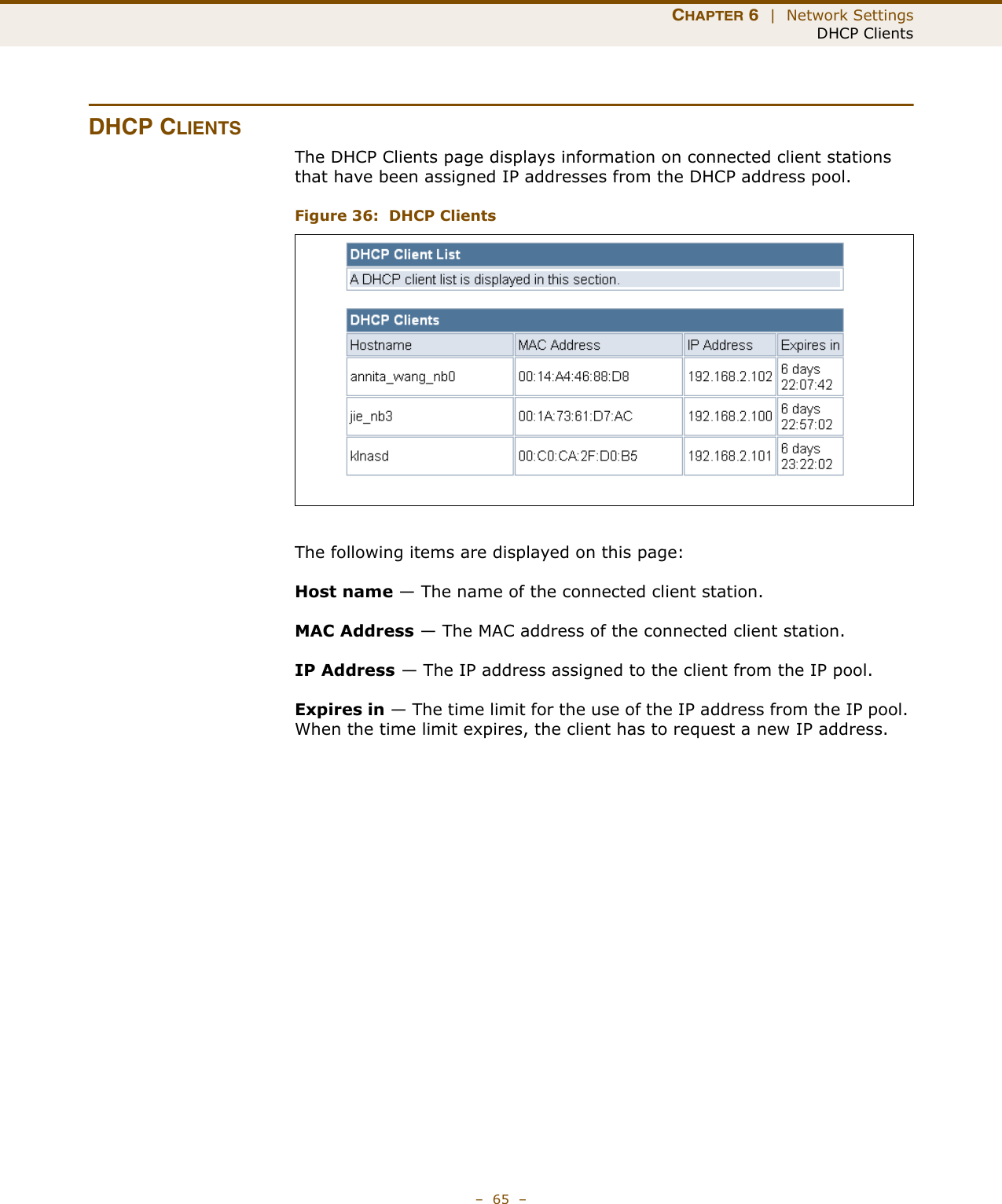 CHAPTER 6  |  Network SettingsDHCP Clients–  65  –DHCP CLIENTSThe DHCP Clients page displays information on connected client stations that have been assigned IP addresses from the DHCP address pool.Figure 36:  DHCP ClientsThe following items are displayed on this page:Host name — The name of the connected client station.MAC Address — The MAC address of the connected client station.IP Address — The IP address assigned to the client from the IP pool.Expires in — The time limit for the use of the IP address from the IP pool. When the time limit expires, the client has to request a new IP address. 