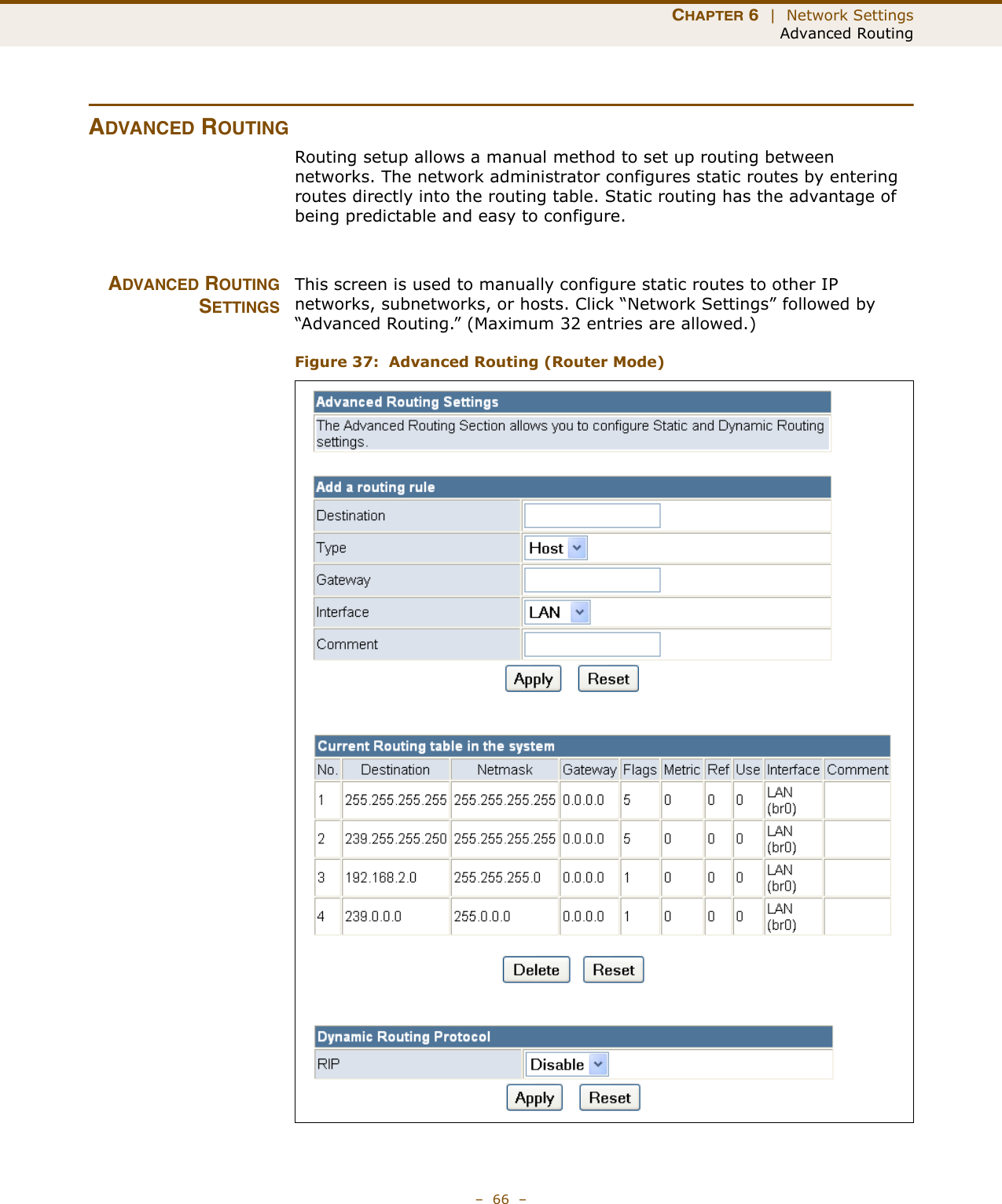 CHAPTER 6  |  Network SettingsAdvanced Routing–  66  –ADVANCED ROUTINGRouting setup allows a manual method to set up routing between networks. The network administrator configures static routes by entering routes directly into the routing table. Static routing has the advantage of being predictable and easy to configure. ADVANCED ROUTINGSETTINGSThis screen is used to manually configure static routes to other IP networks, subnetworks, or hosts. Click “Network Settings” followed by “Advanced Routing.” (Maximum 32 entries are allowed.)Figure 37:  Advanced Routing (Router Mode)