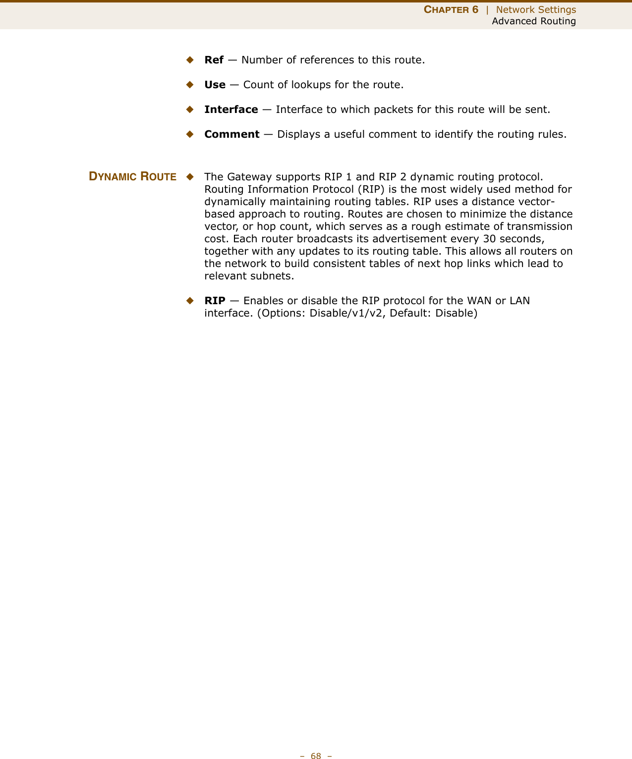 CHAPTER 6  |  Network SettingsAdvanced Routing–  68  –◆Ref — Number of references to this route.◆Use — Count of lookups for the route.◆Interface — Interface to which packets for this route will be sent.◆Comment — Displays a useful comment to identify the routing rules.DYNAMIC ROUTE ◆The Gateway supports RIP 1 and RIP 2 dynamic routing protocol. Routing Information Protocol (RIP) is the most widely used method for dynamically maintaining routing tables. RIP uses a distance vector-based approach to routing. Routes are chosen to minimize the distance vector, or hop count, which serves as a rough estimate of transmission cost. Each router broadcasts its advertisement every 30 seconds, together with any updates to its routing table. This allows all routers on the network to build consistent tables of next hop links which lead to relevant subnets.◆RIP — Enables or disable the RIP protocol for the WAN or LAN interface. (Options: Disable/v1/v2, Default: Disable)