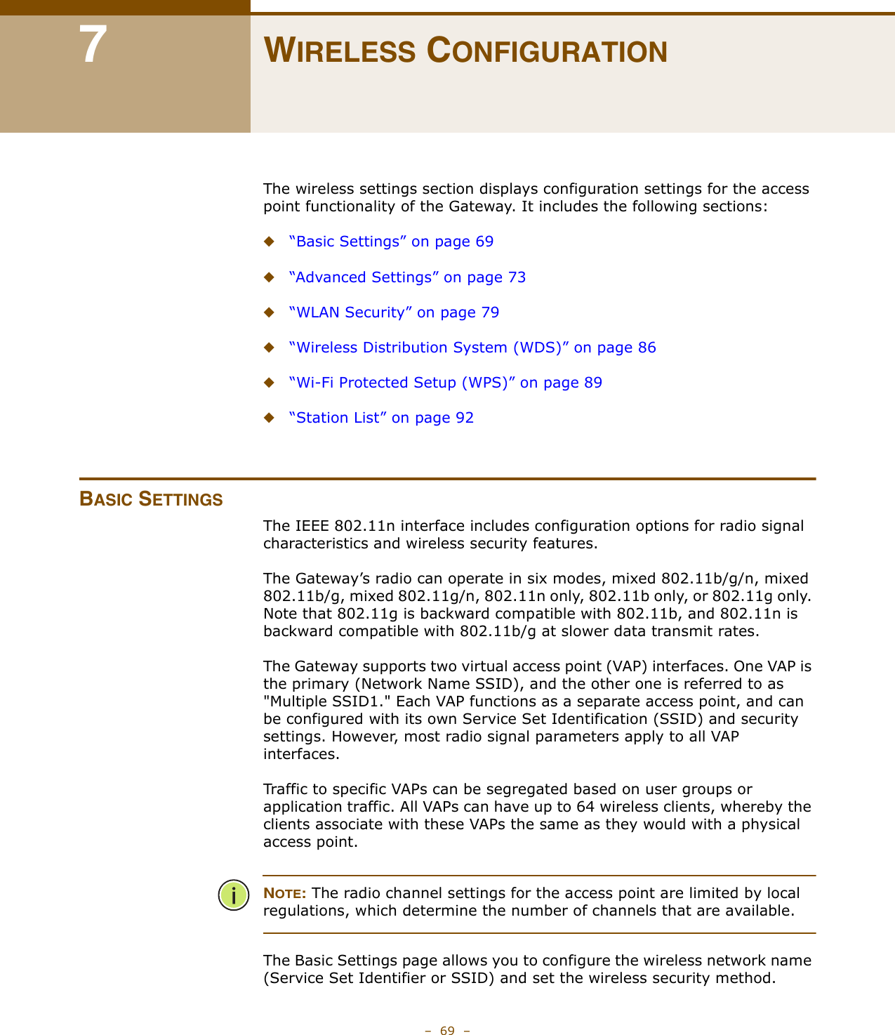 –  69  –7WIRELESS CONFIGURATIONThe wireless settings section displays configuration settings for the access point functionality of the Gateway. It includes the following sections:◆“Basic Settings” on page 69◆“Advanced Settings” on page 73◆“WLAN Security” on page 79◆“Wireless Distribution System (WDS)” on page 86◆“Wi-Fi Protected Setup (WPS)” on page 89◆“Station List” on page 92BASIC SETTINGSThe IEEE 802.11n interface includes configuration options for radio signal characteristics and wireless security features. The Gateway’s radio can operate in six modes, mixed 802.11b/g/n, mixed 802.11b/g, mixed 802.11g/n, 802.11n only, 802.11b only, or 802.11g only. Note that 802.11g is backward compatible with 802.11b, and 802.11n is backward compatible with 802.11b/g at slower data transmit rates.The Gateway supports two virtual access point (VAP) interfaces. One VAP is the primary (Network Name SSID), and the other one is referred to as &quot;Multiple SSID1.&quot; Each VAP functions as a separate access point, and can be configured with its own Service Set Identification (SSID) and security settings. However, most radio signal parameters apply to all VAP interfaces.Traffic to specific VAPs can be segregated based on user groups or application traffic. All VAPs can have up to 64 wireless clients, whereby the clients associate with these VAPs the same as they would with a physical access point.NOTE: The radio channel settings for the access point are limited by local regulations, which determine the number of channels that are available.The Basic Settings page allows you to configure the wireless network name (Service Set Identifier or SSID) and set the wireless security method.