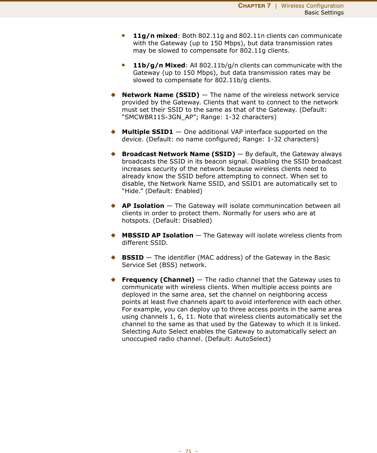 CHAPTER 7  |  Wireless ConfigurationBasic Settings–  71  –■11g/n mixed: Both 802.11g and 802.11n clients can communicate with the Gateway (up to 150 Mbps), but data transmission rates may be slowed to compensate for 802.11g clients.■11b/g/n Mixed: All 802.11b/g/n clients can communicate with the Gateway (up to 150 Mbps), but data transmission rates may be slowed to compensate for 802.11b/g clients.◆Network Name (SSID) — The name of the wireless network service provided by the Gateway. Clients that want to connect to the network must set their SSID to the same as that of the Gateway. (Default: “SMCWBR11S-3GN_AP”; Range: 1-32 characters)◆Multiple SSID1 — One additional VAP interface supported on the device. (Default: no name configured; Range: 1-32 characters)◆Broadcast Network Name (SSID) — By default, the Gateway always broadcasts the SSID in its beacon signal. Disabling the SSID broadcast increases security of the network because wireless clients need to already know the SSID before attempting to connect. When set to disable, the Network Name SSID, and SSID1 are automatically set to “Hide.” (Default: Enabled)◆AP Isolation — The Gateway will isolate communincation between all clients in order to protect them. Normally for users who are at hotspots. (Default: Disabled)◆MBSSID AP Isolation — The Gateway will isolate wireless clients from different SSID.◆BSSID — The identifier (MAC address) of the Gateway in the Basic Service Set (BSS) network.◆Frequency (Channel) — The radio channel that the Gateway uses to communicate with wireless clients. When multiple access points are deployed in the same area, set the channel on neighboring access points at least five channels apart to avoid interference with each other. For example, you can deploy up to three access points in the same area using channels 1, 6, 11. Note that wireless clients automatically set the channel to the same as that used by the Gateway to which it is linked. Selecting Auto Select enables the Gateway to automatically select an unoccupied radio channel. (Default: AutoSelect)