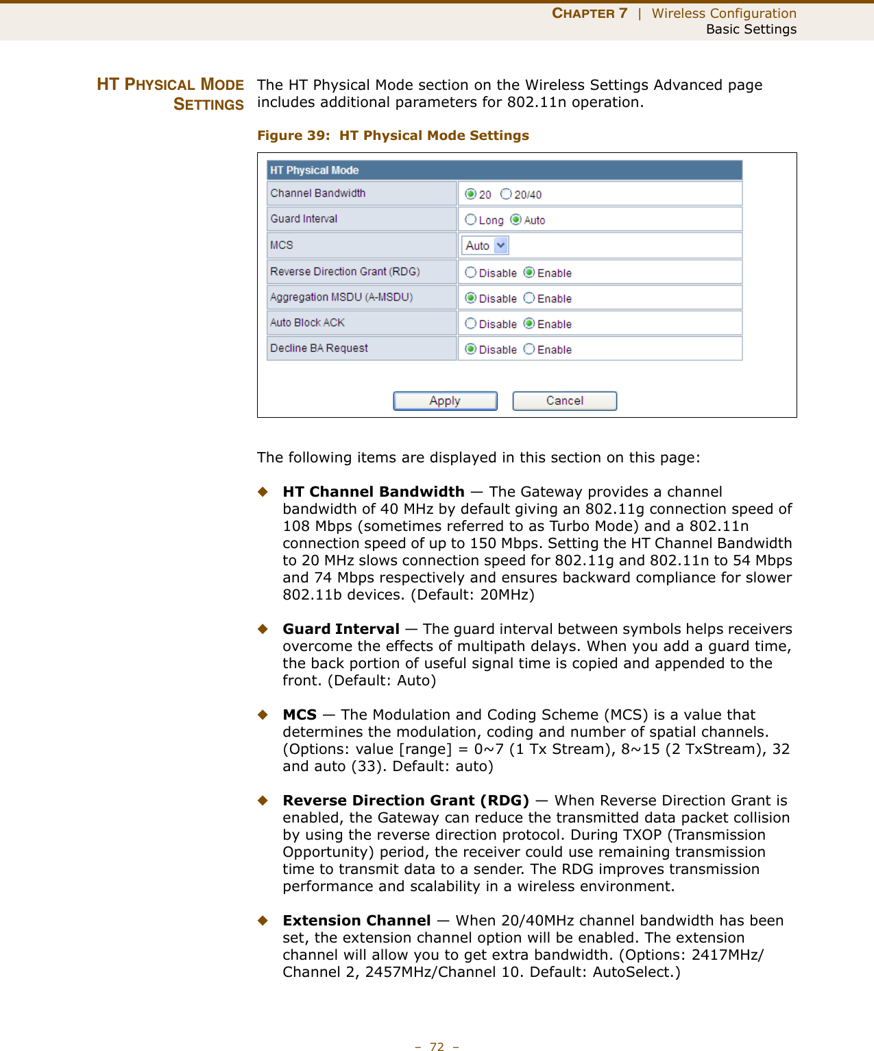 CHAPTER 7  |  Wireless ConfigurationBasic Settings–  72  –HT PHYSICAL MODESETTINGSThe HT Physical Mode section on the Wireless Settings Advanced page includes additional parameters for 802.11n operation.Figure 39:  HT Physical Mode SettingsThe following items are displayed in this section on this page:◆HT Channel Bandwidth — The Gateway provides a channel bandwidth of 40 MHz by default giving an 802.11g connection speed of 108 Mbps (sometimes referred to as Turbo Mode) and a 802.11n connection speed of up to 150 Mbps. Setting the HT Channel Bandwidth to 20 MHz slows connection speed for 802.11g and 802.11n to 54 Mbps and 74 Mbps respectively and ensures backward compliance for slower 802.11b devices. (Default: 20MHz)◆Guard Interval — The guard interval between symbols helps receivers overcome the effects of multipath delays. When you add a guard time, the back portion of useful signal time is copied and appended to the front. (Default: Auto)◆MCS — The Modulation and Coding Scheme (MCS) is a value that determines the modulation, coding and number of spatial channels. (Options: value [range] = 0~7 (1 Tx Stream), 8~15 (2 TxStream), 32 and auto (33). Default: auto)◆Reverse Direction Grant (RDG) — When Reverse Direction Grant is enabled, the Gateway can reduce the transmitted data packet collision by using the reverse direction protocol. During TXOP (Transmission Opportunity) period, the receiver could use remaining transmission time to transmit data to a sender. The RDG improves transmission performance and scalability in a wireless environment. ◆Extension Channel — When 20/40MHz channel bandwidth has been set, the extension channel option will be enabled. The extension channel will allow you to get extra bandwidth. (Options: 2417MHz/Channel 2, 2457MHz/Channel 10. Default: AutoSelect.)