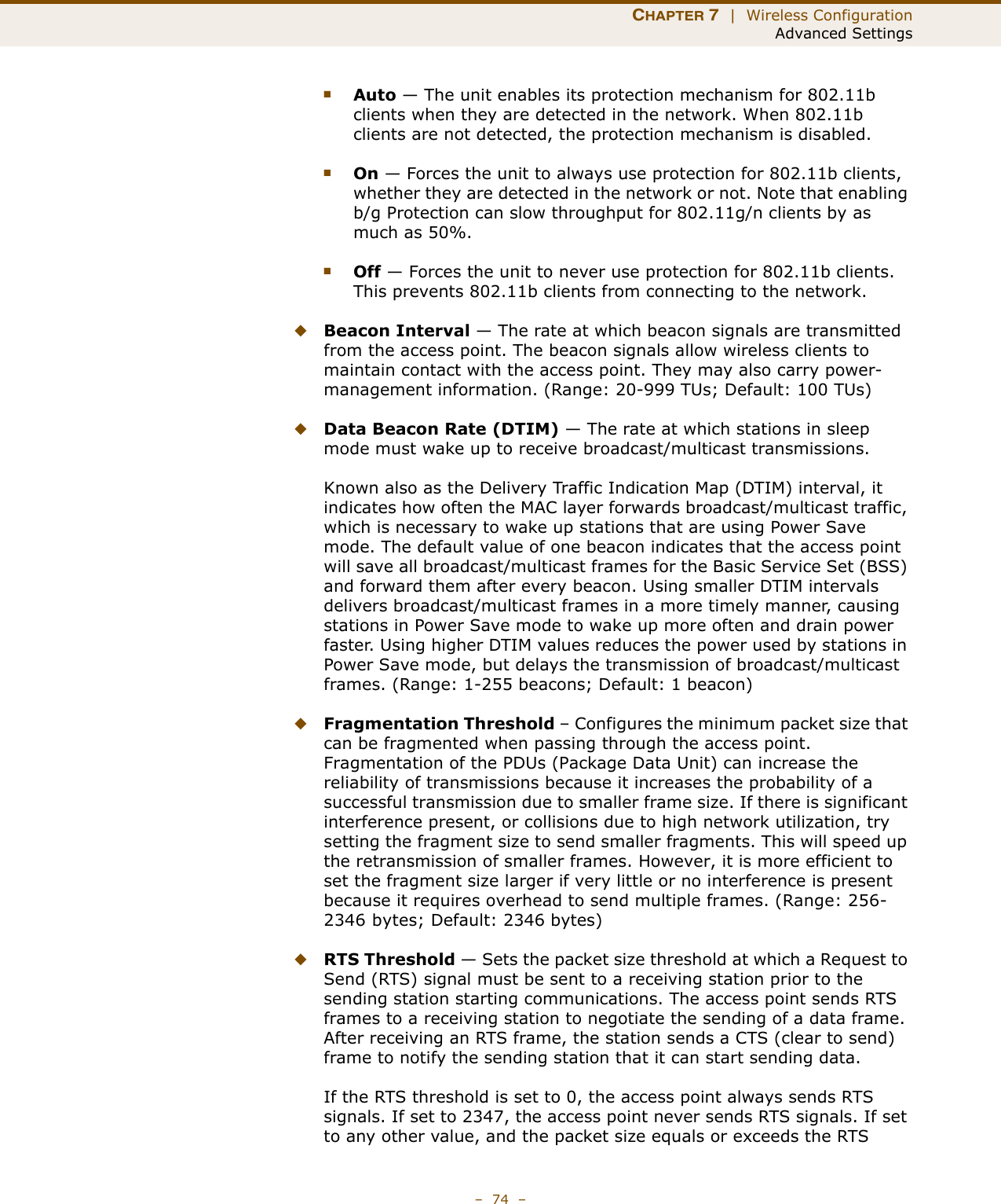 CHAPTER 7  |  Wireless ConfigurationAdvanced Settings–  74  –■Auto — The unit enables its protection mechanism for 802.11b clients when they are detected in the network. When 802.11b clients are not detected, the protection mechanism is disabled.■On — Forces the unit to always use protection for 802.11b clients, whether they are detected in the network or not. Note that enabling b/g Protection can slow throughput for 802.11g/n clients by as much as 50%.■Off — Forces the unit to never use protection for 802.11b clients. This prevents 802.11b clients from connecting to the network.◆Beacon Interval — The rate at which beacon signals are transmitted from the access point. The beacon signals allow wireless clients to maintain contact with the access point. They may also carry power-management information. (Range: 20-999 TUs; Default: 100 TUs)◆Data Beacon Rate (DTIM) — The rate at which stations in sleep mode must wake up to receive broadcast/multicast transmissions. Known also as the Delivery Traffic Indication Map (DTIM) interval, it indicates how often the MAC layer forwards broadcast/multicast traffic, which is necessary to wake up stations that are using Power Save mode. The default value of one beacon indicates that the access point will save all broadcast/multicast frames for the Basic Service Set (BSS) and forward them after every beacon. Using smaller DTIM intervals delivers broadcast/multicast frames in a more timely manner, causing stations in Power Save mode to wake up more often and drain power faster. Using higher DTIM values reduces the power used by stations in Power Save mode, but delays the transmission of broadcast/multicast frames. (Range: 1-255 beacons; Default: 1 beacon)◆Fragmentation Threshold – Configures the minimum packet size that can be fragmented when passing through the access point. Fragmentation of the PDUs (Package Data Unit) can increase the reliability of transmissions because it increases the probability of a successful transmission due to smaller frame size. If there is significant interference present, or collisions due to high network utilization, try setting the fragment size to send smaller fragments. This will speed up the retransmission of smaller frames. However, it is more efficient to set the fragment size larger if very little or no interference is present because it requires overhead to send multiple frames. (Range: 256-2346 bytes; Default: 2346 bytes)◆RTS Threshold — Sets the packet size threshold at which a Request to Send (RTS) signal must be sent to a receiving station prior to the sending station starting communications. The access point sends RTS frames to a receiving station to negotiate the sending of a data frame. After receiving an RTS frame, the station sends a CTS (clear to send) frame to notify the sending station that it can start sending data.If the RTS threshold is set to 0, the access point always sends RTS signals. If set to 2347, the access point never sends RTS signals. If set to any other value, and the packet size equals or exceeds the RTS 