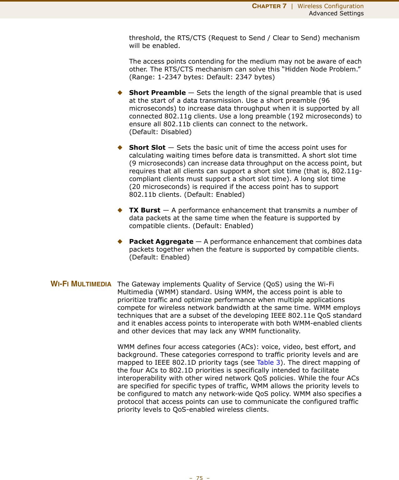 CHAPTER 7  |  Wireless ConfigurationAdvanced Settings–  75  –threshold, the RTS/CTS (Request to Send / Clear to Send) mechanism will be enabled.The access points contending for the medium may not be aware of each other. The RTS/CTS mechanism can solve this “Hidden Node Problem.” (Range: 1-2347 bytes: Default: 2347 bytes)◆Short Preamble — Sets the length of the signal preamble that is used at the start of a data transmission. Use a short preamble (96 microseconds) to increase data throughput when it is supported by all connected 802.11g clients. Use a long preamble (192 microseconds) to ensure all 802.11b clients can connect to the network. (Default: Disabled)◆Short Slot — Sets the basic unit of time the access point uses for calculating waiting times before data is transmitted. A short slot time (9 microseconds) can increase data throughput on the access point, but requires that all clients can support a short slot time (that is, 802.11g-compliant clients must support a short slot time). A long slot time (20 microseconds) is required if the access point has to support 802.11b clients. (Default: Enabled)◆TX Burst — A performance enhancement that transmits a number of data packets at the same time when the feature is supported by compatible clients. (Default: Enabled)◆Packet Aggregate — A performance enhancement that combines data packets together when the feature is supported by compatible clients. (Default: Enabled)WI-FI MULTIMEDIA The Gateway implements Quality of Service (QoS) using the Wi-Fi Multimedia (WMM) standard. Using WMM, the access point is able to prioritize traffic and optimize performance when multiple applications compete for wireless network bandwidth at the same time. WMM employs techniques that are a subset of the developing IEEE 802.11e QoS standard and it enables access points to interoperate with both WMM-enabled clients and other devices that may lack any WMM functionality.WMM defines four access categories (ACs): voice, video, best effort, and background. These categories correspond to traffic priority levels and are mapped to IEEE 802.1D priority tags (see Ta b l e 3 ). The direct mapping of the four ACs to 802.1D priorities is specifically intended to facilitate interoperability with other wired network QoS policies. While the four ACs are specified for specific types of traffic, WMM allows the priority levels to be configured to match any network-wide QoS policy. WMM also specifies a protocol that access points can use to communicate the configured traffic priority levels to QoS-enabled wireless clients.