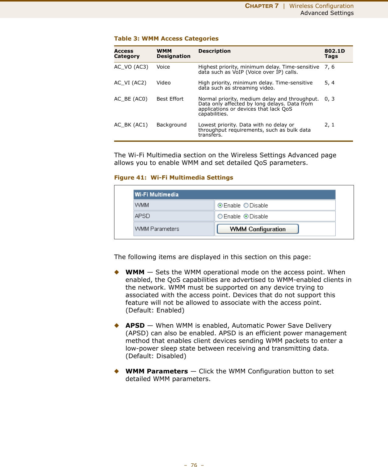 CHAPTER 7  |  Wireless ConfigurationAdvanced Settings–  76  –The Wi-Fi Multimedia section on the Wireless Settings Advanced page allows you to enable WMM and set detailed QoS parameters.Figure 41:  Wi-Fi Multimedia SettingsThe following items are displayed in this section on this page:◆WMM — Sets the WMM operational mode on the access point. When enabled, the QoS capabilities are advertised to WMM-enabled clients in the network. WMM must be supported on any device trying to associated with the access point. Devices that do not support this feature will not be allowed to associate with the access point. (Default: Enabled)◆APSD — When WMM is enabled, Automatic Power Save Delivery (APSD) can also be enabled. APSD is an efficient power management method that enables client devices sending WMM packets to enter a low-power sleep state between receiving and transmitting data. (Default: Disabled)◆WMM Parameters — Click the WMM Configuration button to set detailed WMM parameters.Table 3: WMM Access CategoriesAccess CategoryWMM DesignationDescription 802.1D TagsAC_VO (AC3) Voice Highest priority, minimum delay. Time-sensitive data such as VoIP (Voice over IP) calls.7, 6AC_VI (AC2) Video High priority, minimum delay. Time-sensitive data such as streaming video.5, 4AC_BE (AC0) Best Effort Normal priority, medium delay and throughput. Data only affected by long delays. Data from applications or devices that lack QoS capabilities.0, 3AC_BK (AC1) Background Lowest priority. Data with no delay or throughput requirements, such as bulk data transfers.2, 1