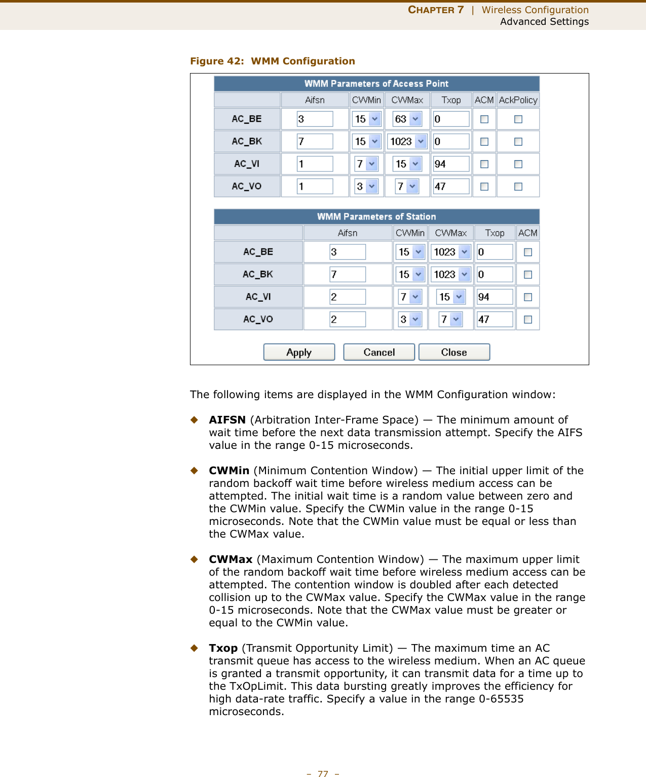 CHAPTER 7  |  Wireless ConfigurationAdvanced Settings–  77  –Figure 42:  WMM ConfigurationThe following items are displayed in the WMM Configuration window:◆AIFSN (Arbitration Inter-Frame Space) — The minimum amount of wait time before the next data transmission attempt. Specify the AIFS value in the range 0-15 microseconds. ◆CWMin (Minimum Contention Window) — The initial upper limit of the random backoff wait time before wireless medium access can be attempted. The initial wait time is a random value between zero and the CWMin value. Specify the CWMin value in the range 0-15 microseconds. Note that the CWMin value must be equal or less than the CWMax value.◆CWMax (Maximum Contention Window) — The maximum upper limit of the random backoff wait time before wireless medium access can be attempted. The contention window is doubled after each detected collision up to the CWMax value. Specify the CWMax value in the range 0-15 microseconds. Note that the CWMax value must be greater or equal to the CWMin value. ◆Txop (Transmit Opportunity Limit) — The maximum time an AC transmit queue has access to the wireless medium. When an AC queue is granted a transmit opportunity, it can transmit data for a time up to the TxOpLimit. This data bursting greatly improves the efficiency for high data-rate traffic. Specify a value in the range 0-65535 microseconds.