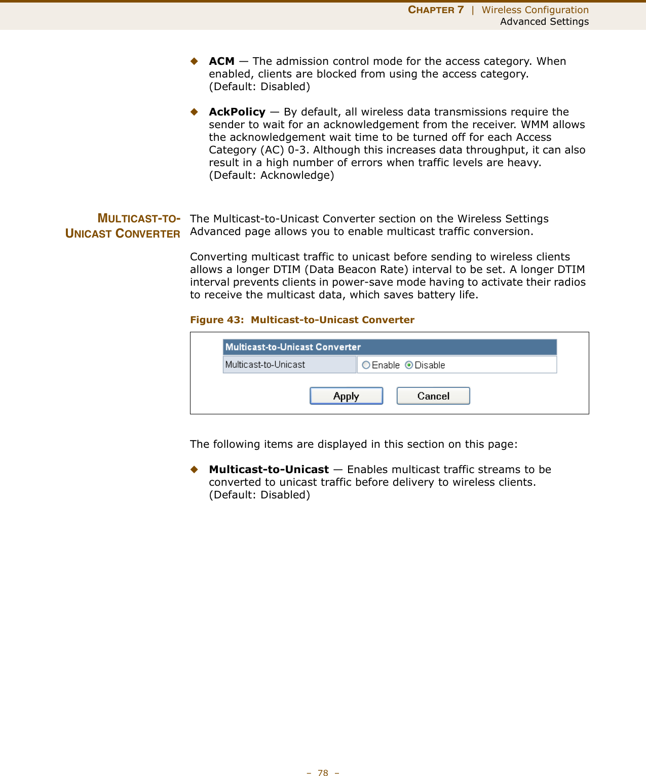 CHAPTER 7  |  Wireless ConfigurationAdvanced Settings–  78  –◆ACM — The admission control mode for the access category. When enabled, clients are blocked from using the access category. (Default: Disabled) ◆AckPolicy — By default, all wireless data transmissions require the sender to wait for an acknowledgement from the receiver. WMM allows the acknowledgement wait time to be turned off for each Access Category (AC) 0-3. Although this increases data throughput, it can also result in a high number of errors when traffic levels are heavy. (Default: Acknowledge)MULTICAST-TO-UNICAST CONVERTERThe Multicast-to-Unicast Converter section on the Wireless Settings Advanced page allows you to enable multicast traffic conversion.Converting multicast traffic to unicast before sending to wireless clients allows a longer DTIM (Data Beacon Rate) interval to be set. A longer DTIM interval prevents clients in power-save mode having to activate their radios to receive the multicast data, which saves battery life.Figure 43:  Multicast-to-Unicast ConverterThe following items are displayed in this section on this page:◆Multicast-to-Unicast — Enables multicast traffic streams to be converted to unicast traffic before delivery to wireless clients. (Default: Disabled)