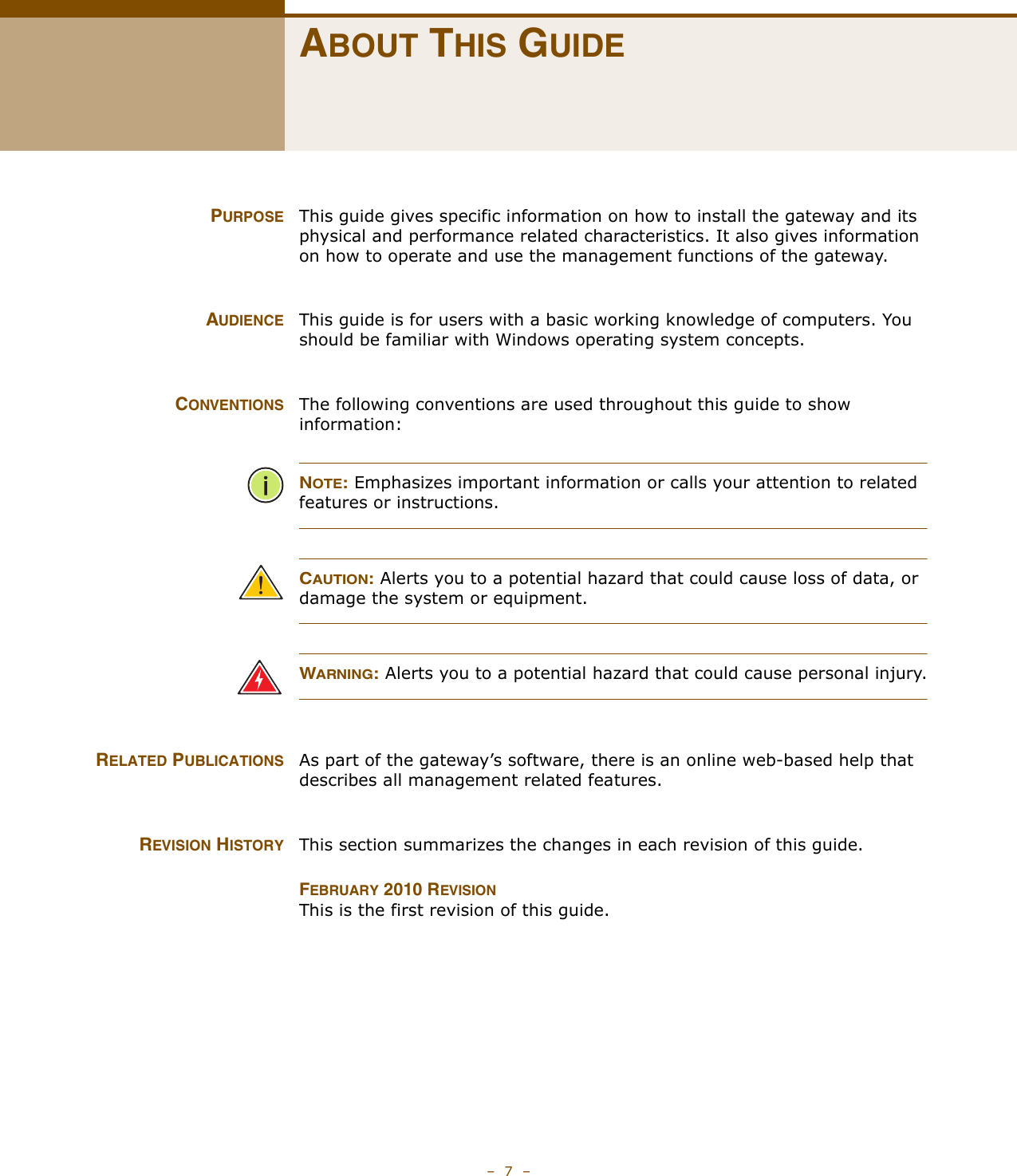 –  7  –ABOUT THIS GUIDEPURPOSE This guide gives specific information on how to install the gateway and its physical and performance related characteristics. It also gives information on how to operate and use the management functions of the gateway.AUDIENCE This guide is for users with a basic working knowledge of computers. You should be familiar with Windows operating system concepts.CONVENTIONS The following conventions are used throughout this guide to show information:NOTE: Emphasizes important information or calls your attention to related features or instructions.CAUTION: Alerts you to a potential hazard that could cause loss of data, or damage the system or equipment.WARNING: Alerts you to a potential hazard that could cause personal injury.RELATED PUBLICATIONS As part of the gateway’s software, there is an online web-based help that describes all management related features.REVISION HISTORY This section summarizes the changes in each revision of this guide.FEBRUARY 2010 REVISIONThis is the first revision of this guide. 