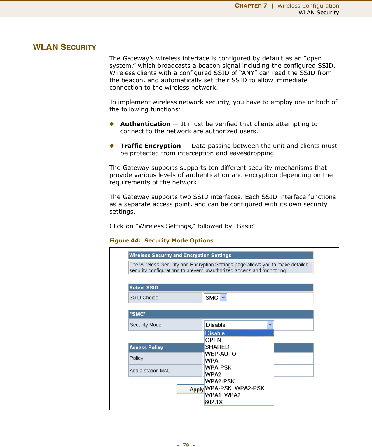 CHAPTER 7  |  Wireless ConfigurationWLAN Security–  79  –WLAN SECURITYThe Gateway’s wireless interface is configured by default as an “open system,” which broadcasts a beacon signal including the configured SSID. Wireless clients with a configured SSID of “ANY” can read the SSID from the beacon, and automatically set their SSID to allow immediate connection to the wireless network.To implement wireless network security, you have to employ one or both of the following functions:◆Authentication — It must be verified that clients attempting to connect to the network are authorized users.◆Traffic Encryption — Data passing between the unit and clients must be protected from interception and eavesdropping.The Gateway supports supports ten different security mechanisms that provide various levels of authentication and encryption depending on the requirements of the network.The Gateway supports two SSID interfaces. Each SSID interface functions as a separate access point, and can be configured with its own security settings.Click on “Wireless Settings,” followed by “Basic”.Figure 44:  Security Mode Options