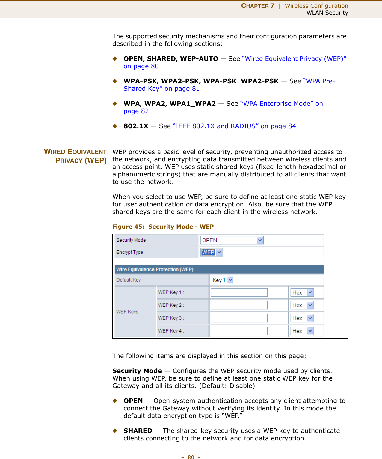 CHAPTER 7  |  Wireless ConfigurationWLAN Security–  80  –The supported security mechanisms and their configuration parameters are described in the following sections:◆OPEN, SHARED, WEP-AUTO — See “Wired Equivalent Privacy (WEP)” on page 80◆WPA-PSK, WPA2-PSK, WPA-PSK_WPA2-PSK — See “WPA Pre-Shared Key” on page 81◆WPA, WPA2, WPA1_WPA2 — See “WPA Enterprise Mode” on page 82◆802.1X — See “IEEE 802.1X and RADIUS” on page 84WIRED EQUIVALENTPRIVACY (WEP)WEP provides a basic level of security, preventing unauthorized access to the network, and encrypting data transmitted between wireless clients and an access point. WEP uses static shared keys (fixed-length hexadecimal or alphanumeric strings) that are manually distributed to all clients that want to use the network.When you select to use WEP, be sure to define at least one static WEP key for user authentication or data encryption. Also, be sure that the WEP shared keys are the same for each client in the wireless network.Figure 45:  Security Mode - WEPThe following items are displayed in this section on this page:Security Mode — Configures the WEP security mode used by clients. When using WEP, be sure to define at least one static WEP key for the Gateway and all its clients. (Default: Disable)◆OPEN — Open-system authentication accepts any client attempting to connect the Gateway without verifying its identity. In this mode the default data encryption type is “WEP.” ◆SHARED — The shared-key security uses a WEP key to authenticate clients connecting to the network and for data encryption. 