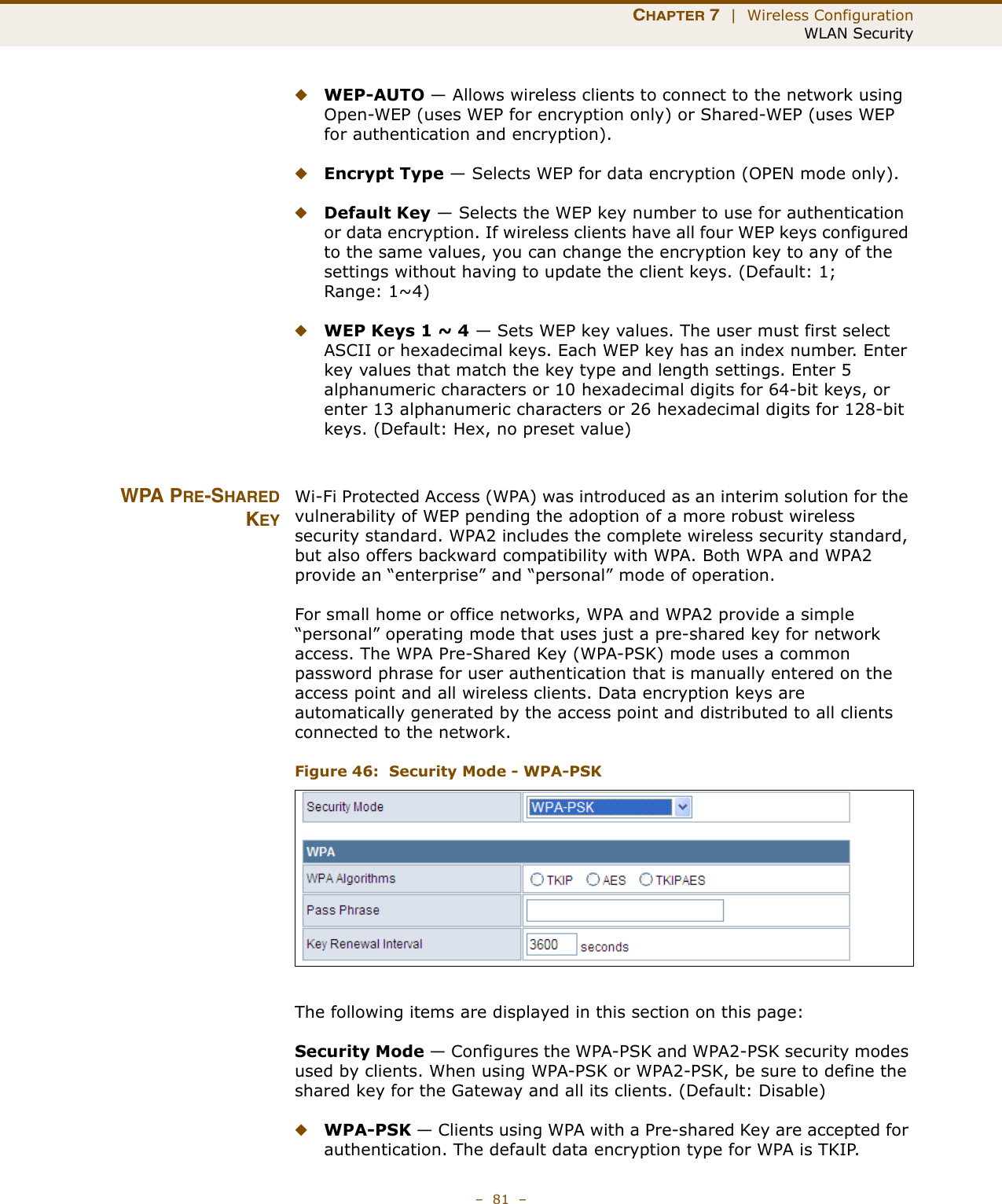 CHAPTER 7  |  Wireless ConfigurationWLAN Security–  81  –◆WEP-AUTO — Allows wireless clients to connect to the network using Open-WEP (uses WEP for encryption only) or Shared-WEP (uses WEP for authentication and encryption). ◆Encrypt Type — Selects WEP for data encryption (OPEN mode only).◆Default Key — Selects the WEP key number to use for authentication or data encryption. If wireless clients have all four WEP keys configured to the same values, you can change the encryption key to any of the settings without having to update the client keys. (Default: 1; Range: 1~4)◆WEP Keys 1 ~ 4 — Sets WEP key values. The user must first select ASCII or hexadecimal keys. Each WEP key has an index number. Enter key values that match the key type and length settings. Enter 5 alphanumeric characters or 10 hexadecimal digits for 64-bit keys, or enter 13 alphanumeric characters or 26 hexadecimal digits for 128-bit keys. (Default: Hex, no preset value)WPA PRE-SHAREDKEYWi-Fi Protected Access (WPA) was introduced as an interim solution for the vulnerability of WEP pending the adoption of a more robust wireless security standard. WPA2 includes the complete wireless security standard, but also offers backward compatibility with WPA. Both WPA and WPA2 provide an “enterprise” and “personal” mode of operation.For small home or office networks, WPA and WPA2 provide a simple “personal” operating mode that uses just a pre-shared key for network access. The WPA Pre-Shared Key (WPA-PSK) mode uses a common password phrase for user authentication that is manually entered on the access point and all wireless clients. Data encryption keys are automatically generated by the access point and distributed to all clients connected to the network.Figure 46:  Security Mode - WPA-PSKThe following items are displayed in this section on this page:Security Mode — Configures the WPA-PSK and WPA2-PSK security modes used by clients. When using WPA-PSK or WPA2-PSK, be sure to define the shared key for the Gateway and all its clients. (Default: Disable)◆WPA-PSK — Clients using WPA with a Pre-shared Key are accepted for authentication. The default data encryption type for WPA is TKIP.