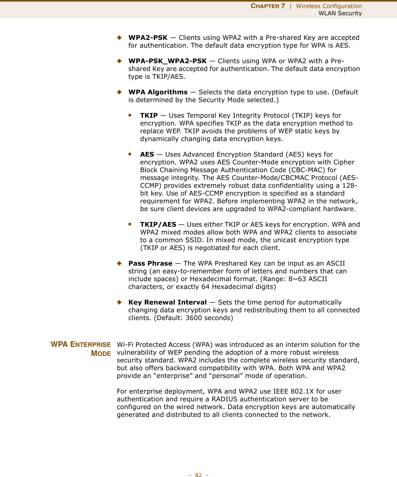 CHAPTER 7  |  Wireless ConfigurationWLAN Security–  82  –◆WPA2-PSK — Clients using WPA2 with a Pre-shared Key are accepted for authentication. The default data encryption type for WPA is AES.◆WPA-PSK_WPA2-PSK — Clients using WPA or WPA2 with a Pre-shared Key are accepted for authentication. The default data encryption type is TKIP/AES.◆WPA Algorithms — Selects the data encryption type to use. (Default is determined by the Security Mode selected.)■TKIP — Uses Temporal Key Integrity Protocol (TKIP) keys for encryption. WPA specifies TKIP as the data encryption method to replace WEP. TKIP avoids the problems of WEP static keys by dynamically changing data encryption keys.■AES — Uses Advanced Encryption Standard (AES) keys for encryption. WPA2 uses AES Counter-Mode encryption with Cipher Block Chaining Message Authentication Code (CBC-MAC) for message integrity. The AES Counter-Mode/CBCMAC Protocol (AES-CCMP) provides extremely robust data confidentiality using a 128-bit key. Use of AES-CCMP encryption is specified as a standard requirement for WPA2. Before implementing WPA2 in the network, be sure client devices are upgraded to WPA2-compliant hardware.■TKIP/AES — Uses either TKIP or AES keys for encryption. WPA and WPA2 mixed modes allow both WPA and WPA2 clients to associate to a common SSID. In mixed mode, the unicast encryption type (TKIP or AES) is negotiated for each client.◆Pass Phrase — The WPA Preshared Key can be input as an ASCII string (an easy-to-remember form of letters and numbers that can include spaces) or Hexadecimal format. (Range: 8~63 ASCII characters, or exactly 64 Hexadecimal digits)◆Key Renewal Interval — Sets the time period for automatically changing data encryption keys and redistributing them to all connected clients. (Default: 3600 seconds)WPA ENTERPRISEMODEWi-Fi Protected Access (WPA) was introduced as an interim solution for the vulnerability of WEP pending the adoption of a more robust wireless security standard. WPA2 includes the complete wireless security standard, but also offers backward compatibility with WPA. Both WPA and WPA2 provide an “enterprise” and “personal” mode of operation.For enterprise deployment, WPA and WPA2 use IEEE 802.1X for user authentication and require a RADIUS authentication server to be configured on the wired network. Data encryption keys are automatically generated and distributed to all clients connected to the network.