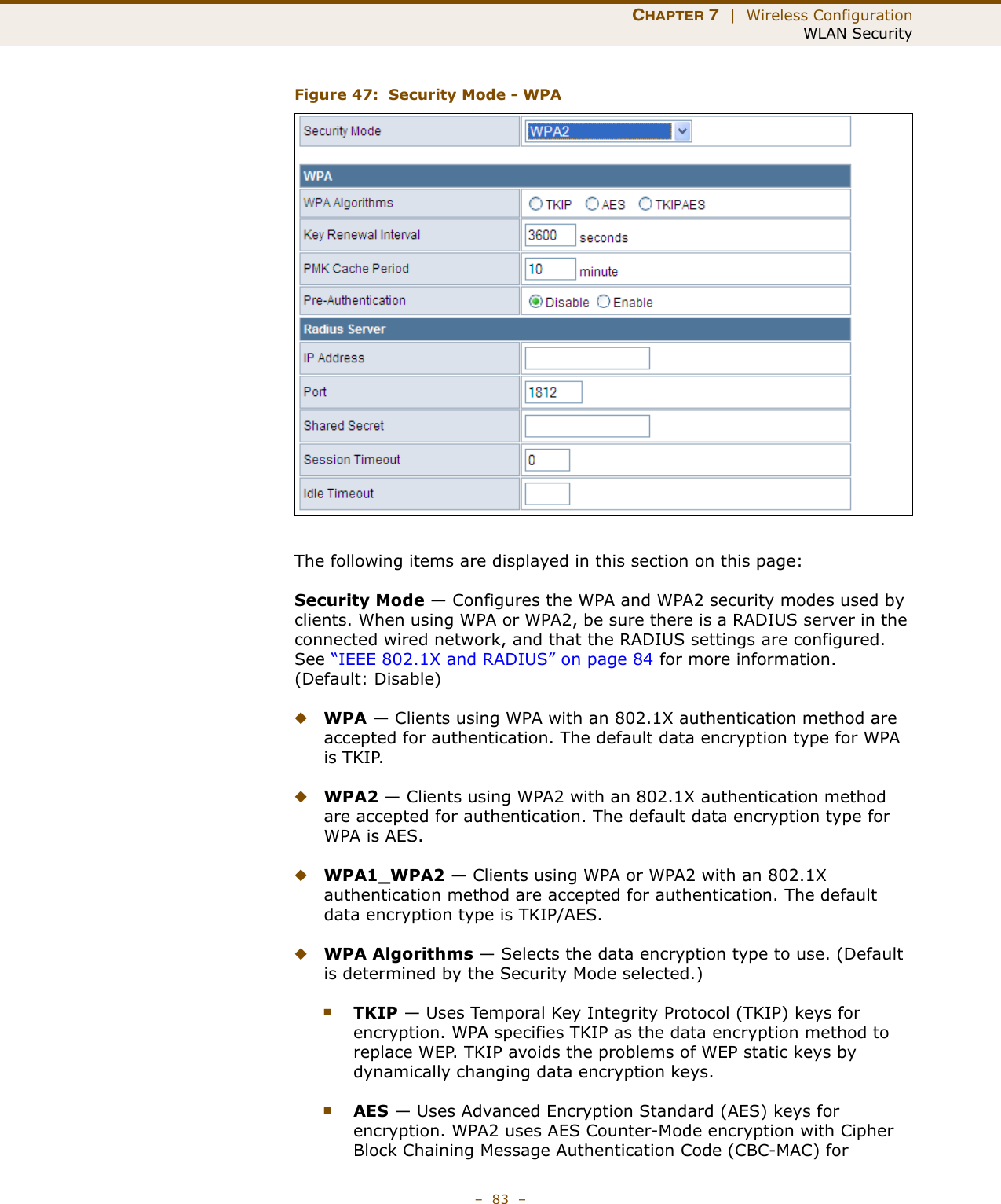 CHAPTER 7  |  Wireless ConfigurationWLAN Security–  83  –Figure 47:  Security Mode - WPAThe following items are displayed in this section on this page:Security Mode — Configures the WPA and WPA2 security modes used by clients. When using WPA or WPA2, be sure there is a RADIUS server in the connected wired network, and that the RADIUS settings are configured. See “IEEE 802.1X and RADIUS” on page 84 for more information. (Default: Disable)◆WPA — Clients using WPA with an 802.1X authentication method are accepted for authentication. The default data encryption type for WPA is TKIP.◆WPA2 — Clients using WPA2 with an 802.1X authentication method are accepted for authentication. The default data encryption type for WPA is AES.◆WPA1_WPA2 — Clients using WPA or WPA2 with an 802.1X authentication method are accepted for authentication. The default data encryption type is TKIP/AES.◆WPA Algorithms — Selects the data encryption type to use. (Default is determined by the Security Mode selected.)■TKIP — Uses Temporal Key Integrity Protocol (TKIP) keys for encryption. WPA specifies TKIP as the data encryption method to replace WEP. TKIP avoids the problems of WEP static keys by dynamically changing data encryption keys.■AES — Uses Advanced Encryption Standard (AES) keys for encryption. WPA2 uses AES Counter-Mode encryption with Cipher Block Chaining Message Authentication Code (CBC-MAC) for 