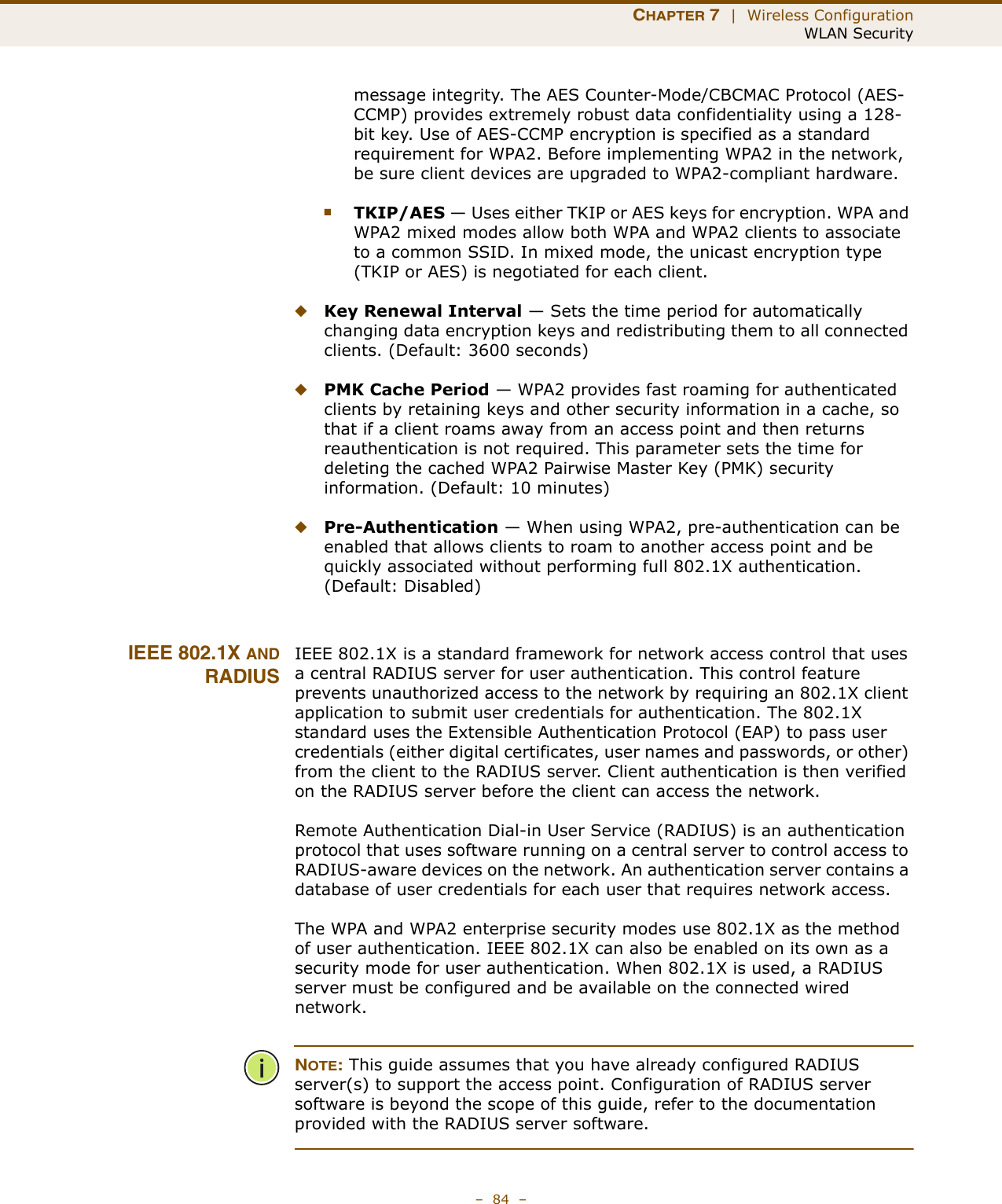 CHAPTER 7  |  Wireless ConfigurationWLAN Security–  84  –message integrity. The AES Counter-Mode/CBCMAC Protocol (AES-CCMP) provides extremely robust data confidentiality using a 128-bit key. Use of AES-CCMP encryption is specified as a standard requirement for WPA2. Before implementing WPA2 in the network, be sure client devices are upgraded to WPA2-compliant hardware.■TKIP/AES — Uses either TKIP or AES keys for encryption. WPA and WPA2 mixed modes allow both WPA and WPA2 clients to associate to a common SSID. In mixed mode, the unicast encryption type (TKIP or AES) is negotiated for each client.◆Key Renewal Interval — Sets the time period for automatically changing data encryption keys and redistributing them to all connected clients. (Default: 3600 seconds)◆PMK Cache Period — WPA2 provides fast roaming for authenticated clients by retaining keys and other security information in a cache, so that if a client roams away from an access point and then returns reauthentication is not required. This parameter sets the time for deleting the cached WPA2 Pairwise Master Key (PMK) security information. (Default: 10 minutes)◆Pre-Authentication — When using WPA2, pre-authentication can be enabled that allows clients to roam to another access point and be quickly associated without performing full 802.1X authentication. (Default: Disabled)IEEE 802.1X ANDRADIUSIEEE 802.1X is a standard framework for network access control that uses a central RADIUS server for user authentication. This control feature prevents unauthorized access to the network by requiring an 802.1X client application to submit user credentials for authentication. The 802.1X standard uses the Extensible Authentication Protocol (EAP) to pass user credentials (either digital certificates, user names and passwords, or other) from the client to the RADIUS server. Client authentication is then verified on the RADIUS server before the client can access the network.Remote Authentication Dial-in User Service (RADIUS) is an authentication protocol that uses software running on a central server to control access to RADIUS-aware devices on the network. An authentication server contains a database of user credentials for each user that requires network access.The WPA and WPA2 enterprise security modes use 802.1X as the method of user authentication. IEEE 802.1X can also be enabled on its own as a security mode for user authentication. When 802.1X is used, a RADIUS server must be configured and be available on the connected wired network.NOTE: This guide assumes that you have already configured RADIUS server(s) to support the access point. Configuration of RADIUS server software is beyond the scope of this guide, refer to the documentation provided with the RADIUS server software.