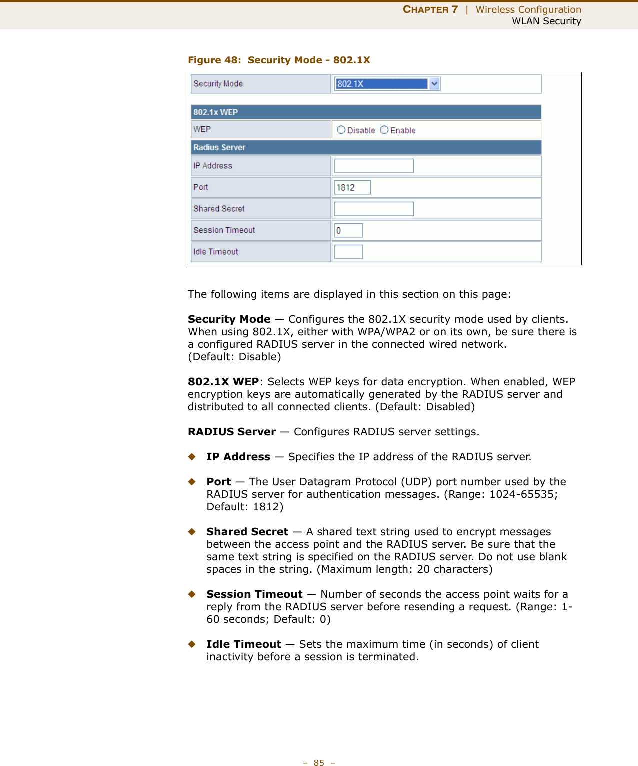 CHAPTER 7  |  Wireless ConfigurationWLAN Security–  85  –Figure 48:  Security Mode - 802.1XThe following items are displayed in this section on this page:Security Mode — Configures the 802.1X security mode used by clients. When using 802.1X, either with WPA/WPA2 or on its own, be sure there is a configured RADIUS server in the connected wired network. (Default: Disable)802.1X WEP: Selects WEP keys for data encryption. When enabled, WEP encryption keys are automatically generated by the RADIUS server and distributed to all connected clients. (Default: Disabled)RADIUS Server — Configures RADIUS server settings.◆IP Address — Specifies the IP address of the RADIUS server.◆Port — The User Datagram Protocol (UDP) port number used by the RADIUS server for authentication messages. (Range: 1024-65535;  Default: 1812)◆Shared Secret — A shared text string used to encrypt messages between the access point and the RADIUS server. Be sure that the same text string is specified on the RADIUS server. Do not use blank spaces in the string. (Maximum length: 20 characters)◆Session Timeout — Number of seconds the access point waits for a reply from the RADIUS server before resending a request. (Range: 1-60 seconds; Default: 0)◆Idle Timeout — Sets the maximum time (in seconds) of client inactivity before a session is terminated. 