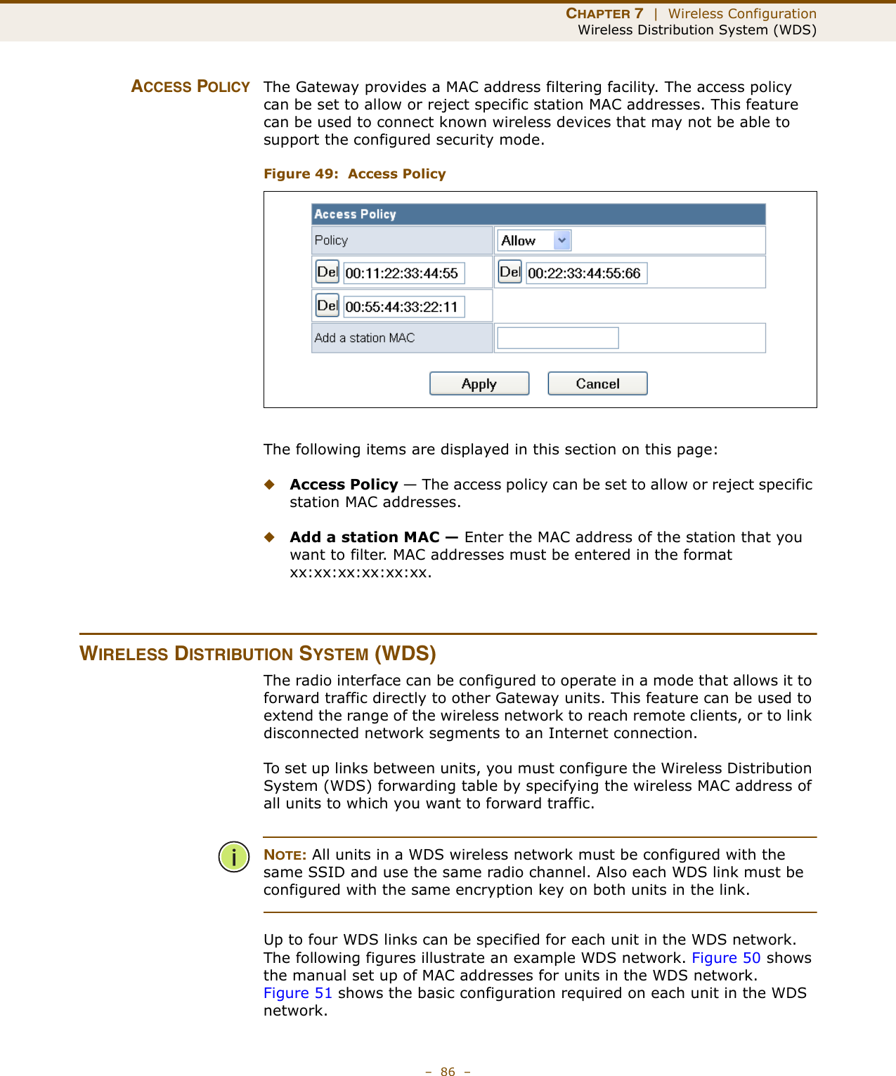 CHAPTER 7  |  Wireless ConfigurationWireless Distribution System (WDS)–  86  –ACCESS POLICY The Gateway provides a MAC address filtering facility. The access policy can be set to allow or reject specific station MAC addresses. This feature can be used to connect known wireless devices that may not be able to support the configured security mode.Figure 49:  Access PolicyThe following items are displayed in this section on this page:◆Access Policy — The access policy can be set to allow or reject specific station MAC addresses. ◆Add a station MAC — Enter the MAC address of the station that you want to filter. MAC addresses must be entered in the format xx:xx:xx:xx:xx:xx.WIRELESS DISTRIBUTION SYSTEM (WDS)The radio interface can be configured to operate in a mode that allows it to forward traffic directly to other Gateway units. This feature can be used to extend the range of the wireless network to reach remote clients, or to link disconnected network segments to an Internet connection.To set up links between units, you must configure the Wireless Distribution System (WDS) forwarding table by specifying the wireless MAC address of all units to which you want to forward traffic.NOTE: All units in a WDS wireless network must be configured with the same SSID and use the same radio channel. Also each WDS link must be configured with the same encryption key on both units in the link.Up to four WDS links can be specified for each unit in the WDS network. The following figures illustrate an example WDS network. Figure 50 shows the manual set up of MAC addresses for units in the WDS network. Figure 51 shows the basic configuration required on each unit in the WDS network.