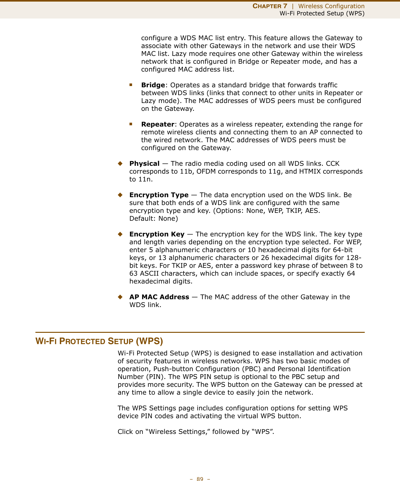 CHAPTER 7  |  Wireless ConfigurationWi-Fi Protected Setup (WPS)–  89  –configure a WDS MAC list entry. This feature allows the Gateway to associate with other Gateways in the network and use their WDS MAC list. Lazy mode requires one other Gateway within the wireless network that is configured in Bridge or Repeater mode, and has a configured MAC address list.■Bridge: Operates as a standard bridge that forwards traffic between WDS links (links that connect to other units in Repeater or Lazy mode). The MAC addresses of WDS peers must be configured on the Gateway.■Repeater: Operates as a wireless repeater, extending the range for remote wireless clients and connecting them to an AP connected to the wired network. The MAC addresses of WDS peers must be configured on the Gateway.◆Physical — The radio media coding used on all WDS links. CCK corresponds to 11b, OFDM corresponds to 11g, and HTMIX corresponds to 11n.◆Encryption Type — The data encryption used on the WDS link. Be sure that both ends of a WDS link are configured with the same encryption type and key. (Options: None, WEP, TKIP, AES. Default: None)◆Encryption Key — The encryption key for the WDS link. The key type and length varies depending on the encryption type selected. For WEP, enter 5 alphanumeric characters or 10 hexadecimal digits for 64-bit keys, or 13 alphanumeric characters or 26 hexadecimal digits for 128-bit keys. For TKIP or AES, enter a password key phrase of between 8 to 63 ASCII characters, which can include spaces, or specify exactly 64 hexadecimal digits.◆AP MAC Address — The MAC address of the other Gateway in the WDS link. WI-FI PROTECTED SETUP (WPS)Wi-Fi Protected Setup (WPS) is designed to ease installation and activation of security features in wireless networks. WPS has two basic modes of operation, Push-button Configuration (PBC) and Personal Identification Number (PIN). The WPS PIN setup is optional to the PBC setup and provides more security. The WPS button on the Gateway can be pressed at any time to allow a single device to easily join the network.The WPS Settings page includes configuration options for setting WPS device PIN codes and activating the virtual WPS button.Click on “Wireless Settings,” followed by “WPS”.