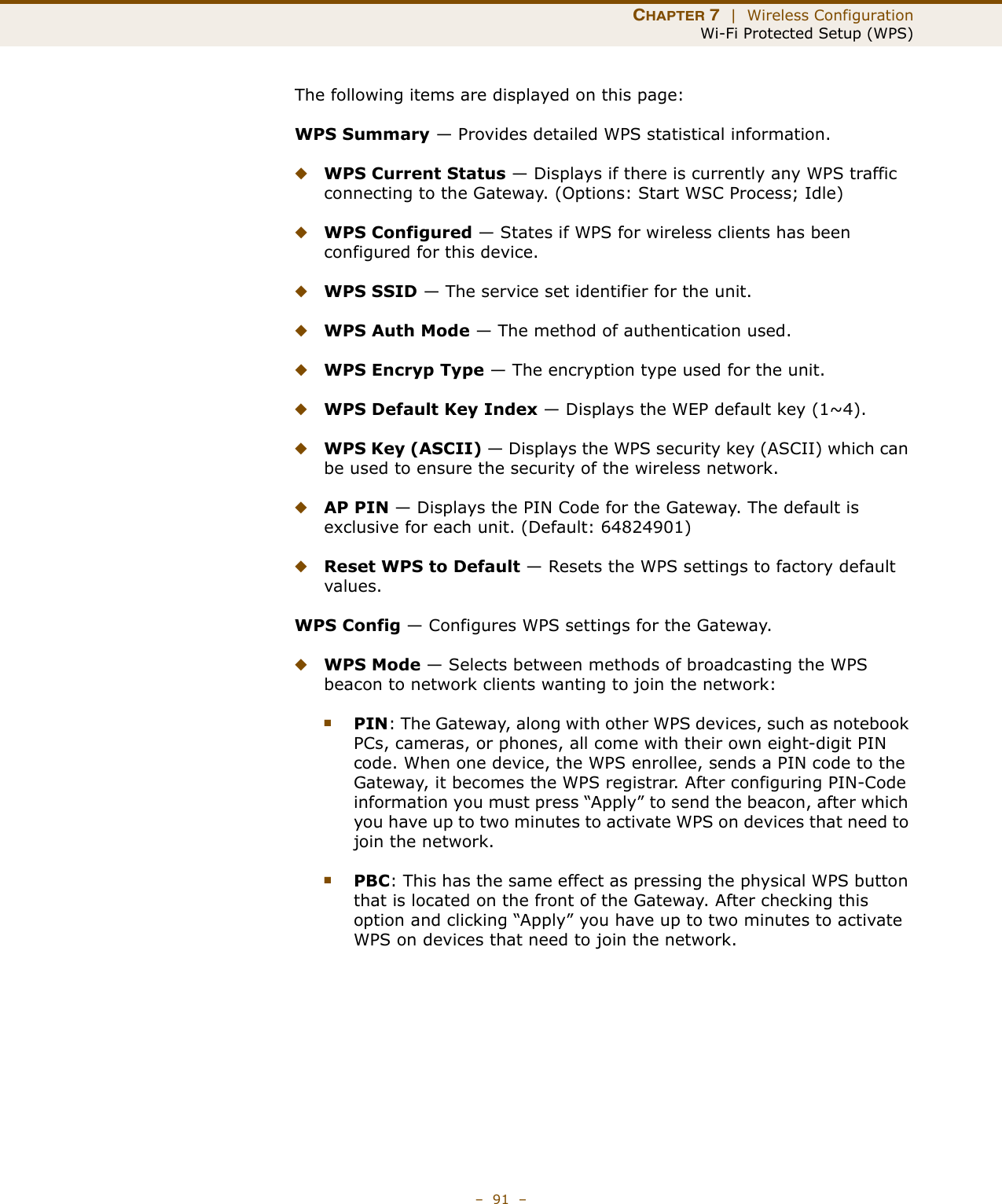 CHAPTER 7  |  Wireless ConfigurationWi-Fi Protected Setup (WPS)–  91  –The following items are displayed on this page:WPS Summary — Provides detailed WPS statistical information.◆WPS Current Status — Displays if there is currently any WPS traffic connecting to the Gateway. (Options: Start WSC Process; Idle)◆WPS Configured — States if WPS for wireless clients has been configured for this device.◆WPS SSID — The service set identifier for the unit.◆WPS Auth Mode — The method of authentication used.◆WPS Encryp Type — The encryption type used for the unit.◆WPS Default Key Index — Displays the WEP default key (1~4). ◆WPS Key (ASCII) — Displays the WPS security key (ASCII) which can be used to ensure the security of the wireless network.◆AP PIN — Displays the PIN Code for the Gateway. The default is exclusive for each unit. (Default: 64824901)◆Reset WPS to Default — Resets the WPS settings to factory default values.WPS Config — Configures WPS settings for the Gateway.◆WPS Mode — Selects between methods of broadcasting the WPS beacon to network clients wanting to join the network:■PIN: The Gateway, along with other WPS devices, such as notebook PCs, cameras, or phones, all come with their own eight-digit PIN code. When one device, the WPS enrollee, sends a PIN code to the Gateway, it becomes the WPS registrar. After configuring PIN-Code information you must press “Apply” to send the beacon, after which you have up to two minutes to activate WPS on devices that need to join the network.■PBC: This has the same effect as pressing the physical WPS button that is located on the front of the Gateway. After checking this option and clicking “Apply” you have up to two minutes to activate WPS on devices that need to join the network.