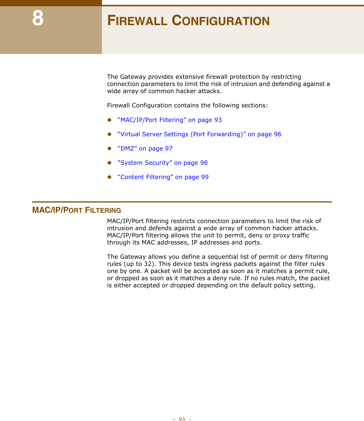 –  93  –8FIREWALL CONFIGURATIONThe Gateway provides extensive firewall protection by restricting connection parameters to limit the risk of intrusion and defending against a wide array of common hacker attacks.Firewall Configuration contains the following sections:◆“MAC/IP/Port Filtering” on page 93◆“Virtual Server Settings (Port Forwarding)” on page 96◆“DMZ” on page 97◆“System Security” on page 98◆“Content Filtering” on page 99MAC/IP/PORT FILTERINGMAC/IP/Port filtering restricts connection parameters to limit the risk of intrusion and defends against a wide array of common hacker attacks. MAC/IP/Port filtering allows the unit to permit, deny or proxy traffic through its MAC addresses, IP addresses and ports. The Gateway allows you define a sequential list of permit or deny filtering rules (up to 32). This device tests ingress packets against the filter rules one by one. A packet will be accepted as soon as it matches a permit rule, or dropped as soon as it matches a deny rule. If no rules match, the packet is either accepted or dropped depending on the default policy setting.