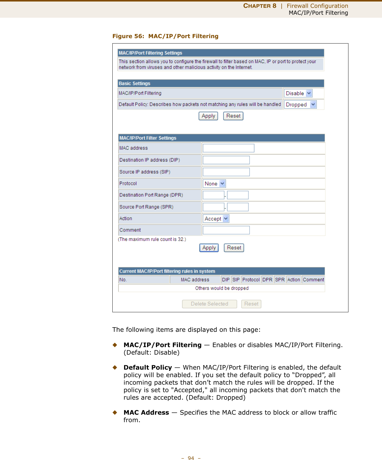 CHAPTER 8  |  Firewall ConfigurationMAC/IP/Port Filtering–  94  –Figure 56:  MAC/IP/Port FilteringThe following items are displayed on this page:◆MAC/IP/Port Filtering — Enables or disables MAC/IP/Port Filtering. (Default: Disable)◆Default Policy — When MAC/IP/Port Filtering is enabled, the default policy will be enabled. If you set the default policy to “Dropped”, all incoming packets that don’t match the rules will be dropped. If the policy is set to &quot;Accepted,&quot; all incoming packets that don&apos;t match the rules are accepted. (Default: Dropped) ◆MAC Address — Specifies the MAC address to block or allow traffic from.