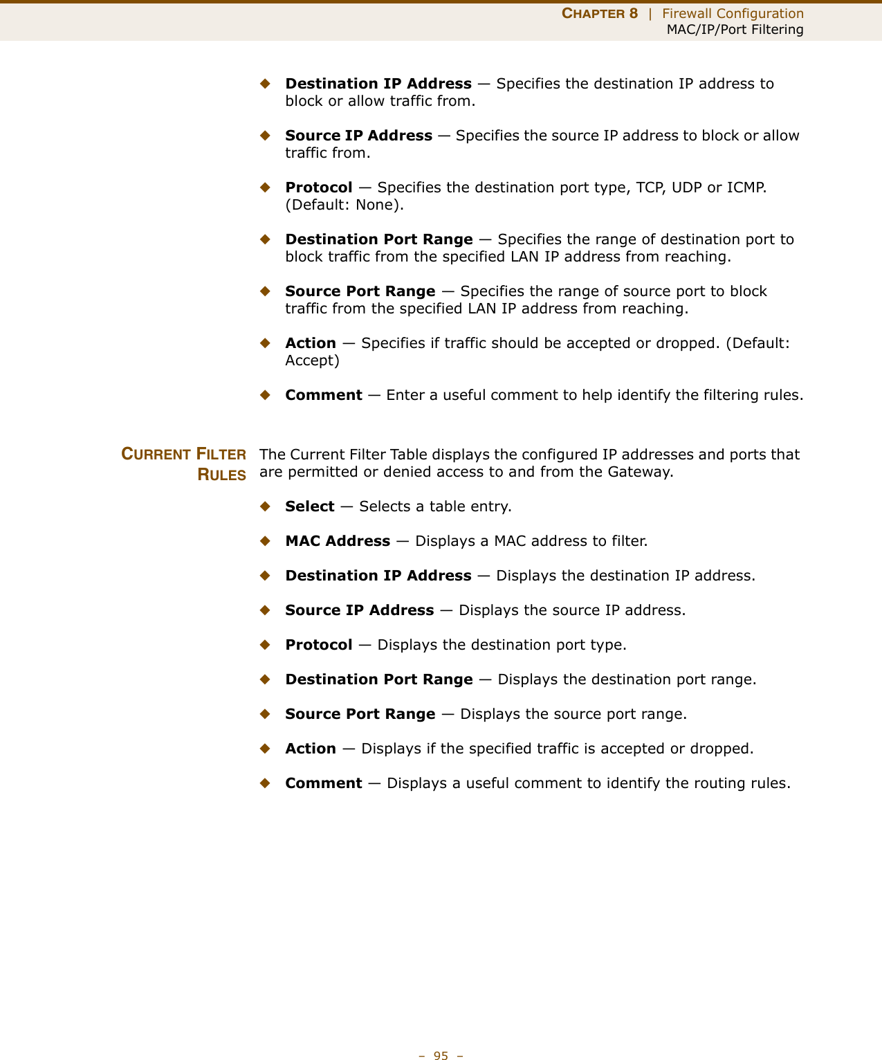 CHAPTER 8  |  Firewall ConfigurationMAC/IP/Port Filtering–  95  –◆Destination IP Address — Specifies the destination IP address to block or allow traffic from.◆Source IP Address — Specifies the source IP address to block or allow traffic from.◆Protocol — Specifies the destination port type, TCP, UDP or ICMP. (Default: None).◆Destination Port Range — Specifies the range of destination port to block traffic from the specified LAN IP address from reaching.◆Source Port Range — Specifies the range of source port to block traffic from the specified LAN IP address from reaching.◆Action — Specifies if traffic should be accepted or dropped. (Default: Accept)◆Comment — Enter a useful comment to help identify the filtering rules.CURRENT FILTERRULESThe Current Filter Table displays the configured IP addresses and ports that are permitted or denied access to and from the Gateway. ◆Select — Selects a table entry.◆MAC Address — Displays a MAC address to filter.◆Destination IP Address — Displays the destination IP address.◆Source IP Address — Displays the source IP address.◆Protocol — Displays the destination port type.◆Destination Port Range — Displays the destination port range.◆Source Port Range — Displays the source port range.◆Action — Displays if the specified traffic is accepted or dropped.◆Comment — Displays a useful comment to identify the routing rules.
