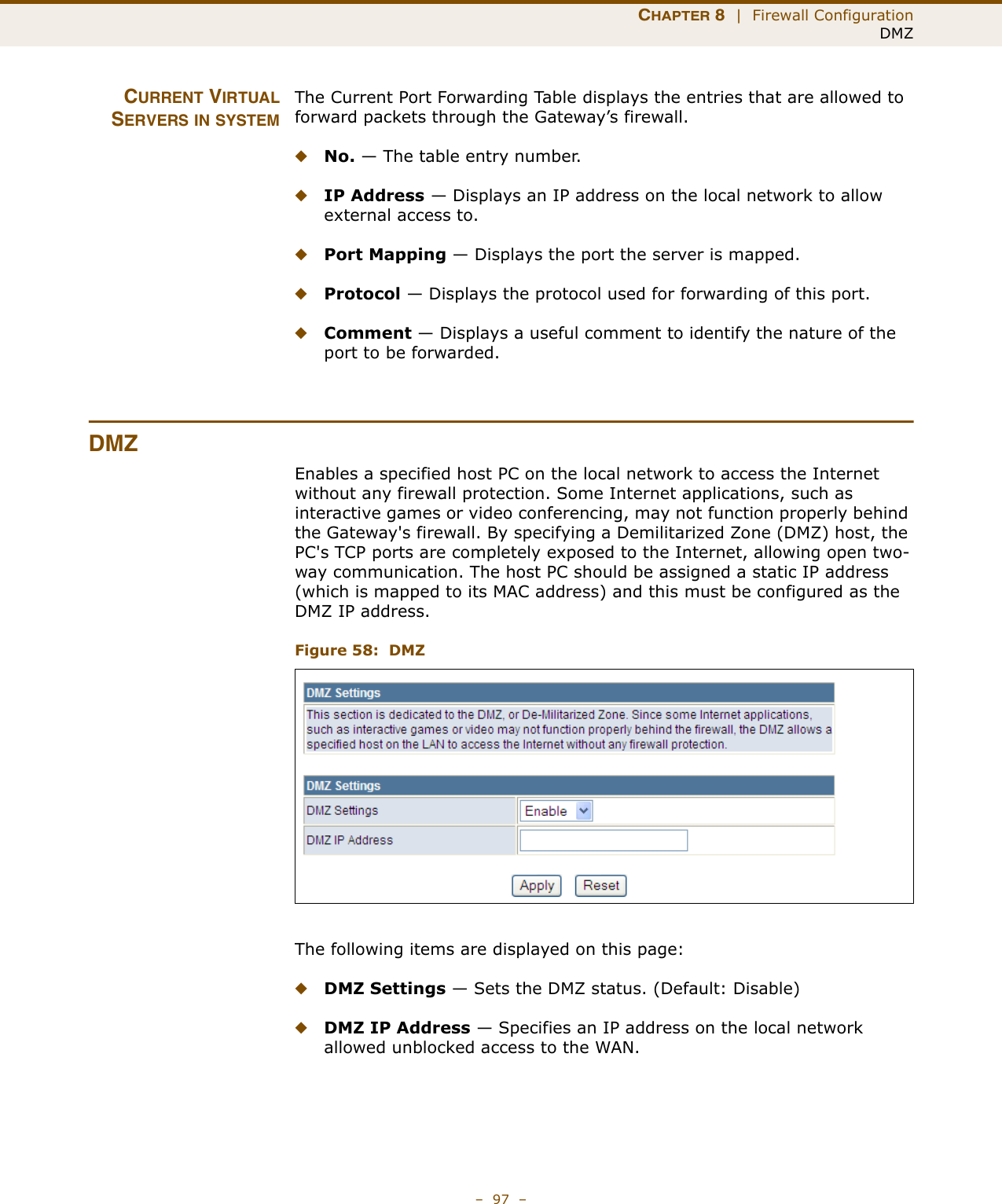 CHAPTER 8  |  Firewall ConfigurationDMZ–  97  –CURRENT VIRTUALSERVERS IN SYSTEMThe Current Port Forwarding Table displays the entries that are allowed to forward packets through the Gateway’s firewall.◆No. — The table entry number.◆IP Address — Displays an IP address on the local network to allow external access to.◆Port Mapping — Displays the port the server is mapped.◆Protocol — Displays the protocol used for forwarding of this port.◆Comment — Displays a useful comment to identify the nature of the port to be forwarded.DMZEnables a specified host PC on the local network to access the Internet without any firewall protection. Some Internet applications, such as interactive games or video conferencing, may not function properly behind the Gateway&apos;s firewall. By specifying a Demilitarized Zone (DMZ) host, the PC&apos;s TCP ports are completely exposed to the Internet, allowing open two-way communication. The host PC should be assigned a static IP address (which is mapped to its MAC address) and this must be configured as the DMZ IP address.Figure 58:  DMZThe following items are displayed on this page:◆DMZ Settings — Sets the DMZ status. (Default: Disable)◆DMZ IP Address — Specifies an IP address on the local network allowed unblocked access to the WAN.