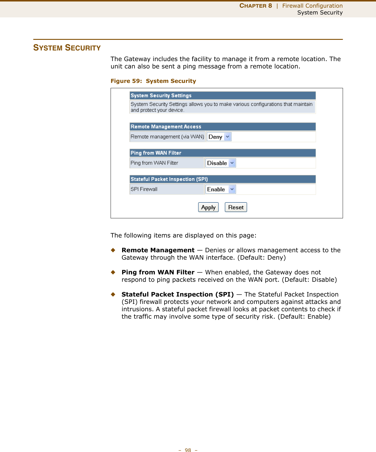 CHAPTER 8  |  Firewall ConfigurationSystem Security–  98  –SYSTEM SECURITYThe Gateway includes the facility to manage it from a remote location. The unit can also be sent a ping message from a remote location.Figure 59:  System SecurityThe following items are displayed on this page:◆Remote Management — Denies or allows management access to the Gateway through the WAN interface. (Default: Deny)◆Ping from WAN Filter — When enabled, the Gateway does not respond to ping packets received on the WAN port. (Default: Disable)◆Stateful Packet Inspection (SPI) — The Stateful Packet Inspection (SPI) firewall protects your network and computers against attacks and intrusions. A stateful packet firewall looks at packet contents to check if the traffic may involve some type of security risk. (Default: Enable)