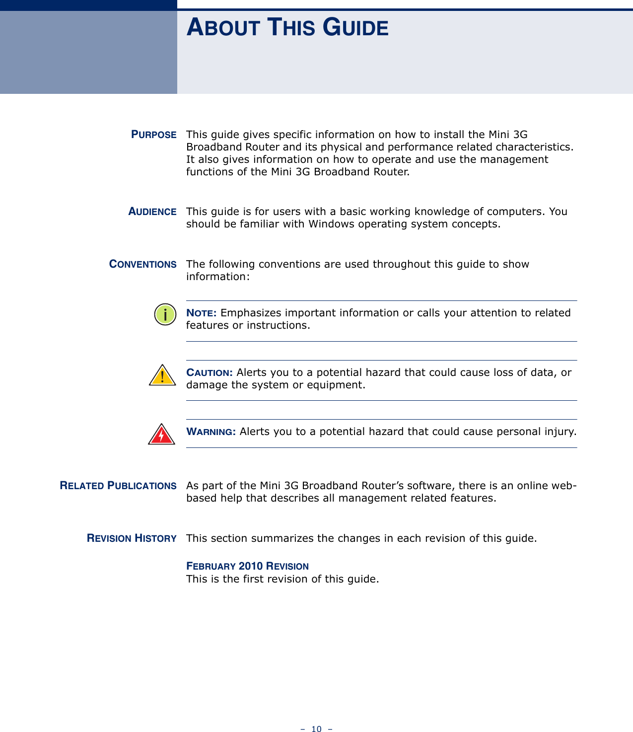 –  10  –ABOUT THIS GUIDEPURPOSE This guide gives specific information on how to install the Mini 3G Broadband Router and its physical and performance related characteristics. It also gives information on how to operate and use the management functions of the Mini 3G Broadband Router.AUDIENCE This guide is for users with a basic working knowledge of computers. You should be familiar with Windows operating system concepts.CONVENTIONS The following conventions are used throughout this guide to show information:NOTE: Emphasizes important information or calls your attention to related features or instructions.CAUTION: Alerts you to a potential hazard that could cause loss of data, or damage the system or equipment.WARNING: Alerts you to a potential hazard that could cause personal injury.RELATED PUBLICATIONS As part of the Mini 3G Broadband Router’s software, there is an online web-based help that describes all management related features.REVISION HISTORY This section summarizes the changes in each revision of this guide.FEBRUARY 2010 REVISIONThis is the first revision of this guide. 