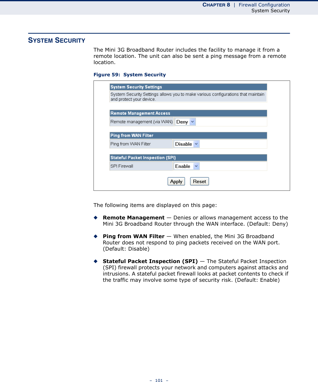 CHAPTER 8  |  Firewall ConfigurationSystem Security–  101  –SYSTEM SECURITYThe Mini 3G Broadband Router includes the facility to manage it from a remote location. The unit can also be sent a ping message from a remote location.Figure 59:  System SecurityThe following items are displayed on this page:◆Remote Management — Denies or allows management access to the Mini 3G Broadband Router through the WAN interface. (Default: Deny)◆Ping from WAN Filter — When enabled, the Mini 3G Broadband Router does not respond to ping packets received on the WAN port. (Default: Disable)◆Stateful Packet Inspection (SPI) — The Stateful Packet Inspection (SPI) firewall protects your network and computers against attacks and intrusions. A stateful packet firewall looks at packet contents to check if the traffic may involve some type of security risk. (Default: Enable)