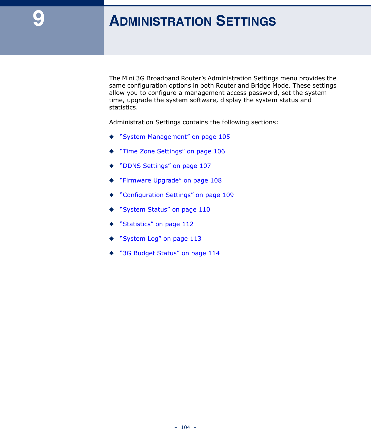 –  104  –9ADMINISTRATION SETTINGSThe Mini 3G Broadband Router’s Administration Settings menu provides the same configuration options in both Router and Bridge Mode. These settings allow you to configure a management access password, set the system time, upgrade the system software, display the system status and statistics.Administration Settings contains the following sections:◆“System Management” on page 105◆“Time Zone Settings” on page 106◆“DDNS Settings” on page 107◆“Firmware Upgrade” on page 108◆“Configuration Settings” on page 109◆“System Status” on page 110◆“Statistics” on page 112◆“System Log” on page 113◆“3G Budget Status” on page 114