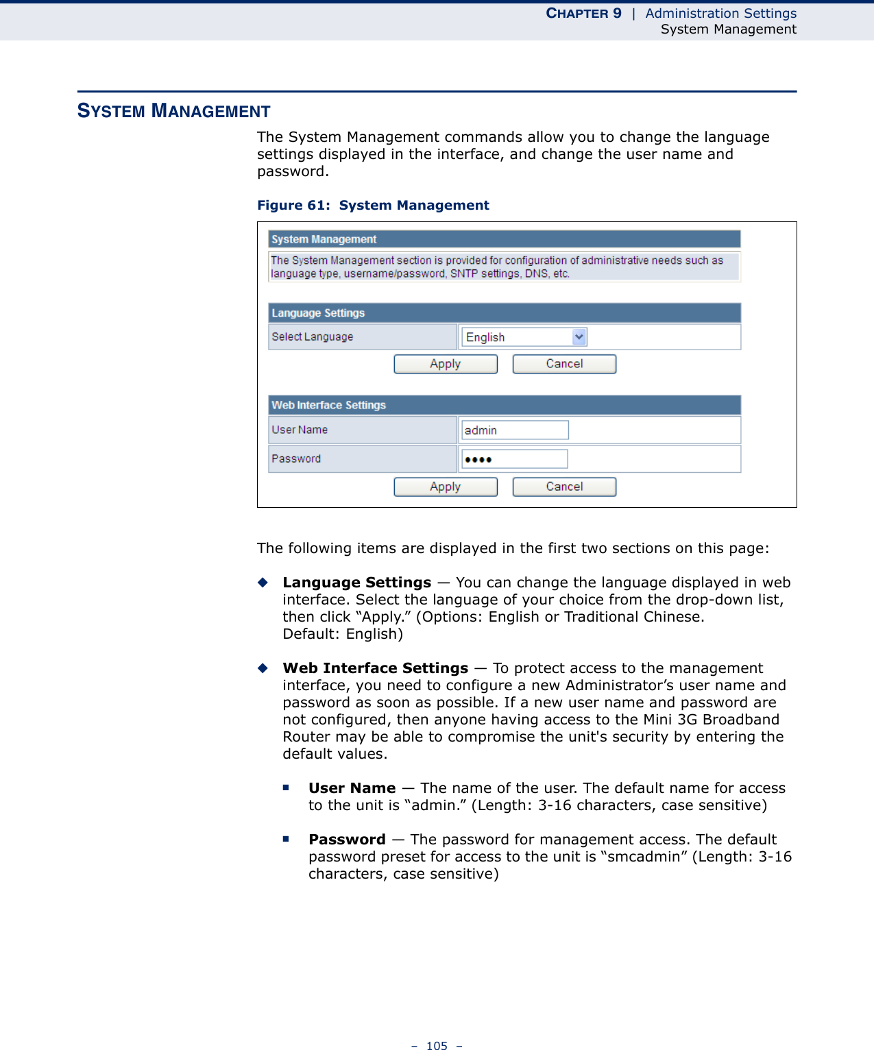 CHAPTER 9  |  Administration SettingsSystem Management–  105  –SYSTEM MANAGEMENTThe System Management commands allow you to change the language settings displayed in the interface, and change the user name and password.Figure 61:  System ManagementThe following items are displayed in the first two sections on this page:◆Language Settings — You can change the language displayed in web interface. Select the language of your choice from the drop-down list, then click “Apply.” (Options: English or Traditional Chinese. Default: English)◆Web Interface Settings — To protect access to the management interface, you need to configure a new Administrator’s user name and password as soon as possible. If a new user name and password are not configured, then anyone having access to the Mini 3G Broadband Router may be able to compromise the unit&apos;s security by entering the default values.■User Name — The name of the user. The default name for access to the unit is “admin.” (Length: 3-16 characters, case sensitive)■Password — The password for management access. The default password preset for access to the unit is “smcadmin” (Length: 3-16 characters, case sensitive)