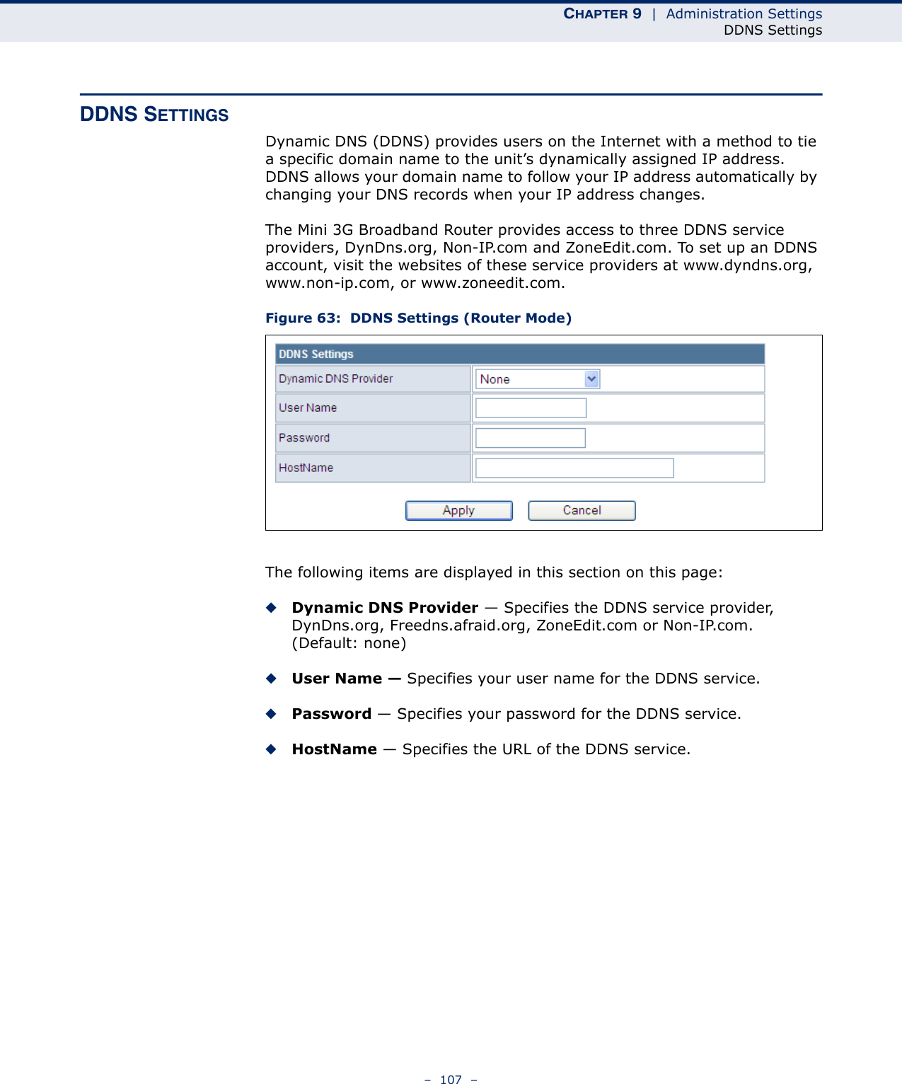 CHAPTER 9  |  Administration SettingsDDNS Settings–  107  –DDNS SETTINGSDynamic DNS (DDNS) provides users on the Internet with a method to tie a specific domain name to the unit’s dynamically assigned IP address. DDNS allows your domain name to follow your IP address automatically by changing your DNS records when your IP address changes.The Mini 3G Broadband Router provides access to three DDNS service providers, DynDns.org, Non-IP.com and ZoneEdit.com. To set up an DDNS account, visit the websites of these service providers at www.dyndns.org, www.non-ip.com, or www.zoneedit.com. Figure 63:  DDNS Settings (Router Mode)The following items are displayed in this section on this page:◆Dynamic DNS Provider — Specifies the DDNS service provider, DynDns.org, Freedns.afraid.org, ZoneEdit.com or Non-IP.com. (Default: none)◆User Name — Specifies your user name for the DDNS service.◆Password — Specifies your password for the DDNS service.◆HostName — Specifies the URL of the DDNS service.