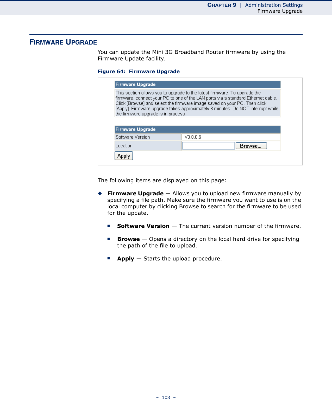 CHAPTER 9  |  Administration SettingsFirmware Upgrade–  108  –FIRMWARE UPGRADEYou can update the Mini 3G Broadband Router firmware by using the Firmware Update facility.Figure 64:  Firmware Upgrade The following items are displayed on this page:◆Firmware Upgrade — Allows you to upload new firmware manually by specifying a file path. Make sure the firmware you want to use is on the local computer by clicking Browse to search for the firmware to be used for the update.■Software Version — The current version number of the firmware.■Browse — Opens a directory on the local hard drive for specifying the path of the file to upload.■Apply — Starts the upload procedure.