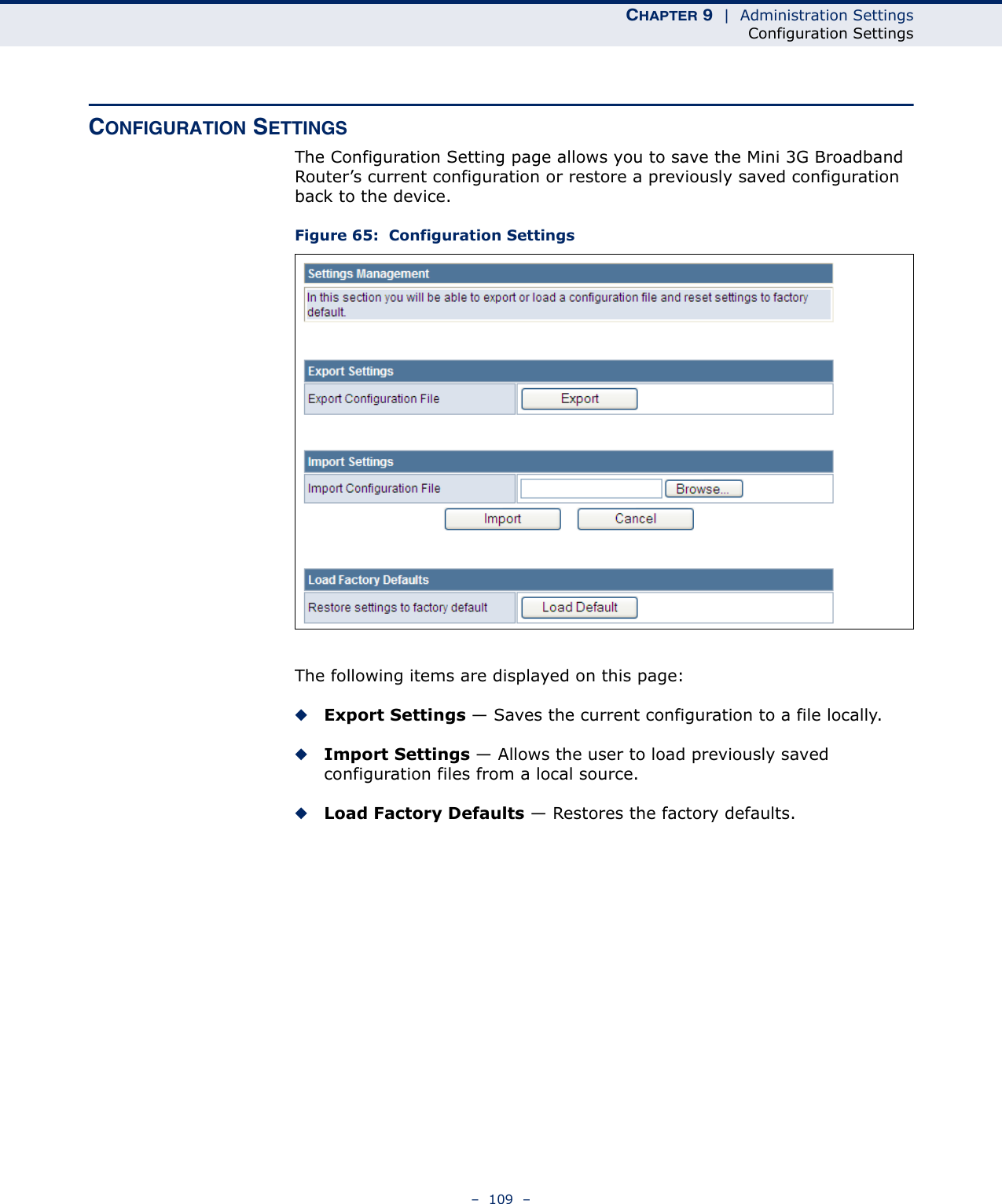 CHAPTER 9  |  Administration SettingsConfiguration Settings–  109  –CONFIGURATION SETTINGSThe Configuration Setting page allows you to save the Mini 3G Broadband Router’s current configuration or restore a previously saved configuration back to the device.Figure 65:  Configuration SettingsThe following items are displayed on this page:◆Export Settings — Saves the current configuration to a file locally.◆Import Settings — Allows the user to load previously saved configuration files from a local source.◆Load Factory Defaults — Restores the factory defaults.