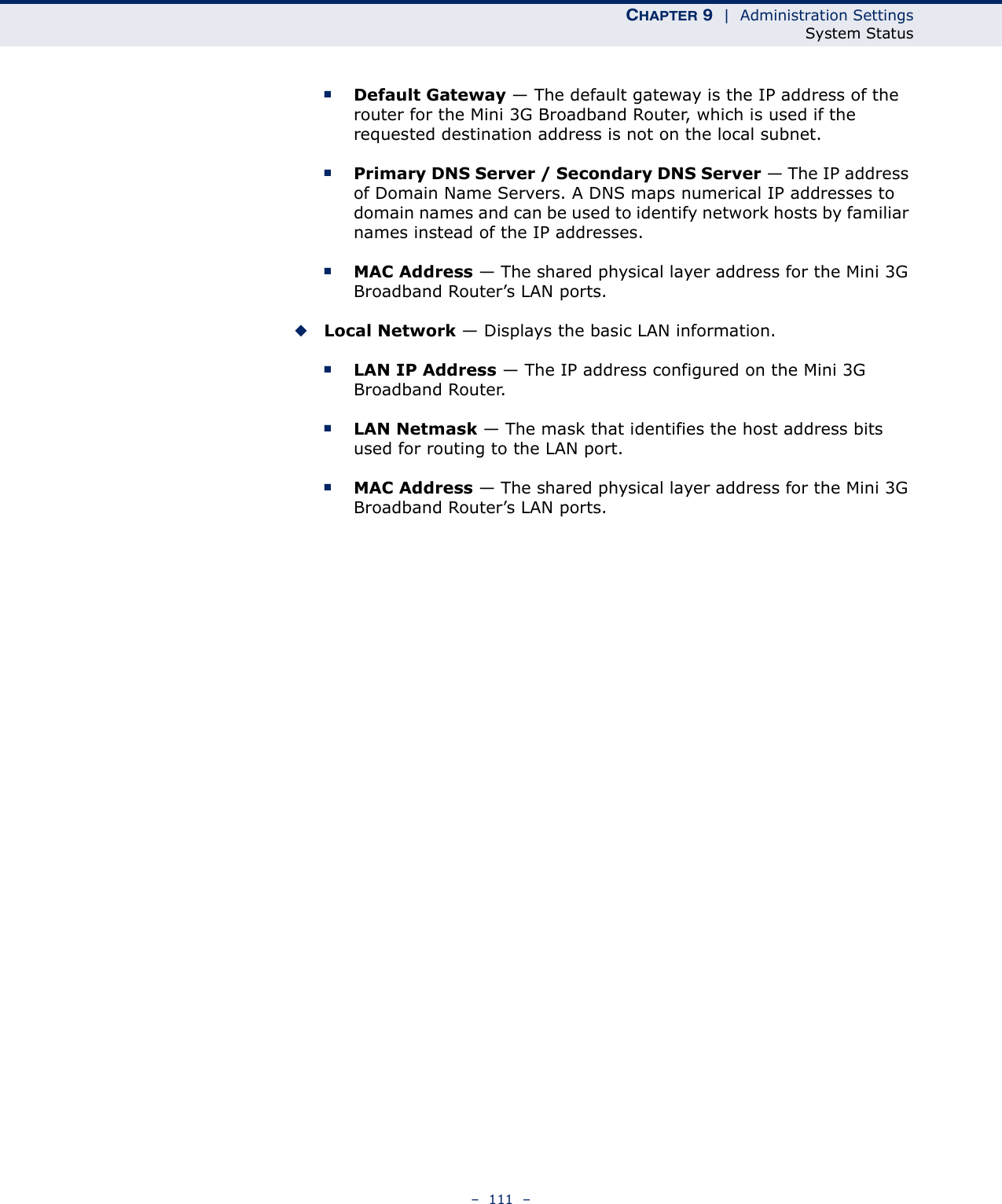 CHAPTER 9  |  Administration SettingsSystem Status–  111  –■Default Gateway — The default gateway is the IP address of the router for the Mini 3G Broadband Router, which is used if the requested destination address is not on the local subnet.■Primary DNS Server / Secondary DNS Server — The IP address of Domain Name Servers. A DNS maps numerical IP addresses to domain names and can be used to identify network hosts by familiar names instead of the IP addresses.■MAC Address — The shared physical layer address for the Mini 3G Broadband Router’s LAN ports.◆Local Network — Displays the basic LAN information.■LAN IP Address — The IP address configured on the Mini 3G Broadband Router.■LAN Netmask — The mask that identifies the host address bits used for routing to the LAN port.■MAC Address — The shared physical layer address for the Mini 3G Broadband Router’s LAN ports.