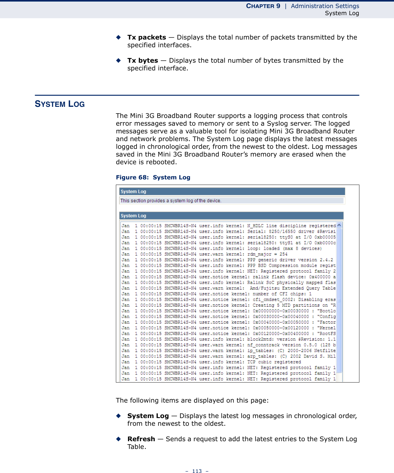 CHAPTER 9  |  Administration SettingsSystem Log–  113  –◆Tx packets — Displays the total number of packets transmitted by the specified interfaces.◆Tx bytes — Displays the total number of bytes transmitted by the specified interface.SYSTEM LOGThe Mini 3G Broadband Router supports a logging process that controls error messages saved to memory or sent to a Syslog server. The logged messages serve as a valuable tool for isolating Mini 3G Broadband Router and network problems. The System Log page displays the latest messages logged in chronological order, from the newest to the oldest. Log messages saved in the Mini 3G Broadband Router’s memory are erased when the device is rebooted.Figure 68:  System LogThe following items are displayed on this page:◆System Log — Displays the latest log messages in chronological order, from the newest to the oldest.◆Refresh — Sends a request to add the latest entries to the System Log Ta b l e .