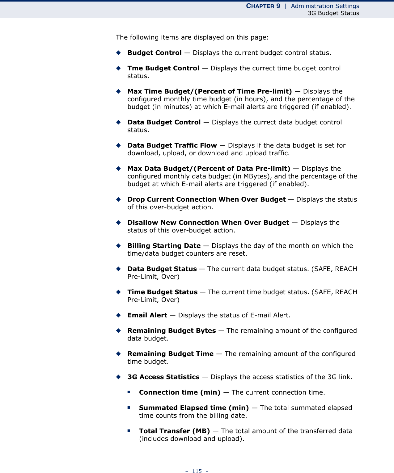 CHAPTER 9  |  Administration Settings3G Budget Status–  115  –The following items are displayed on this page:◆Budget Control — Displays the current budget control status.◆Tme Budget Control — Displays the currect time budget control status.◆Max Time Budget/(Percent of Time Pre-limit) — Displays the configured monthly time budget (in hours), and the percentage of the budget (in minutes) at which E-mail alerts are triggered (if enabled).◆Data Budget Control — Displays the currect data budget control status.◆Data Budget Traffic Flow — Displays if the data budget is set for download, upload, or download and upload traffic.◆Max Data Budget/(Percent of Data Pre-limit) — Displays the configured monthly data budget (in MBytes), and the percentage of the budget at which E-mail alerts are triggered (if enabled).◆Drop Current Connection When Over Budget — Displays the status of this over-budget action.◆Disallow New Connection When Over Budget — Displays the status of this over-budget action.◆Billing Starting Date — Displays the day of the month on which the time/data budget counters are reset.◆Data Budget Status — The current data budget status. (SAFE, REACH Pre-Limit, Over)◆Time Budget Status — The current time budget status. (SAFE, REACH Pre-Limit, Over)◆Email Alert — Displays the status of E-mail Alert.◆Remaining Budget Bytes — The remaining amount of the configured data budget.◆Remaining Budget Time — The remaining amount of the configured time budget.◆3G Access Statistics — Displays the access statistics of the 3G link.■Connection time (min) — The current connection time.■Summated Elapsed time (min) — The total summated elapsed time counts from the billing date.■Total Transfer (MB) — The total amount of the transferred data (includes download and upload).