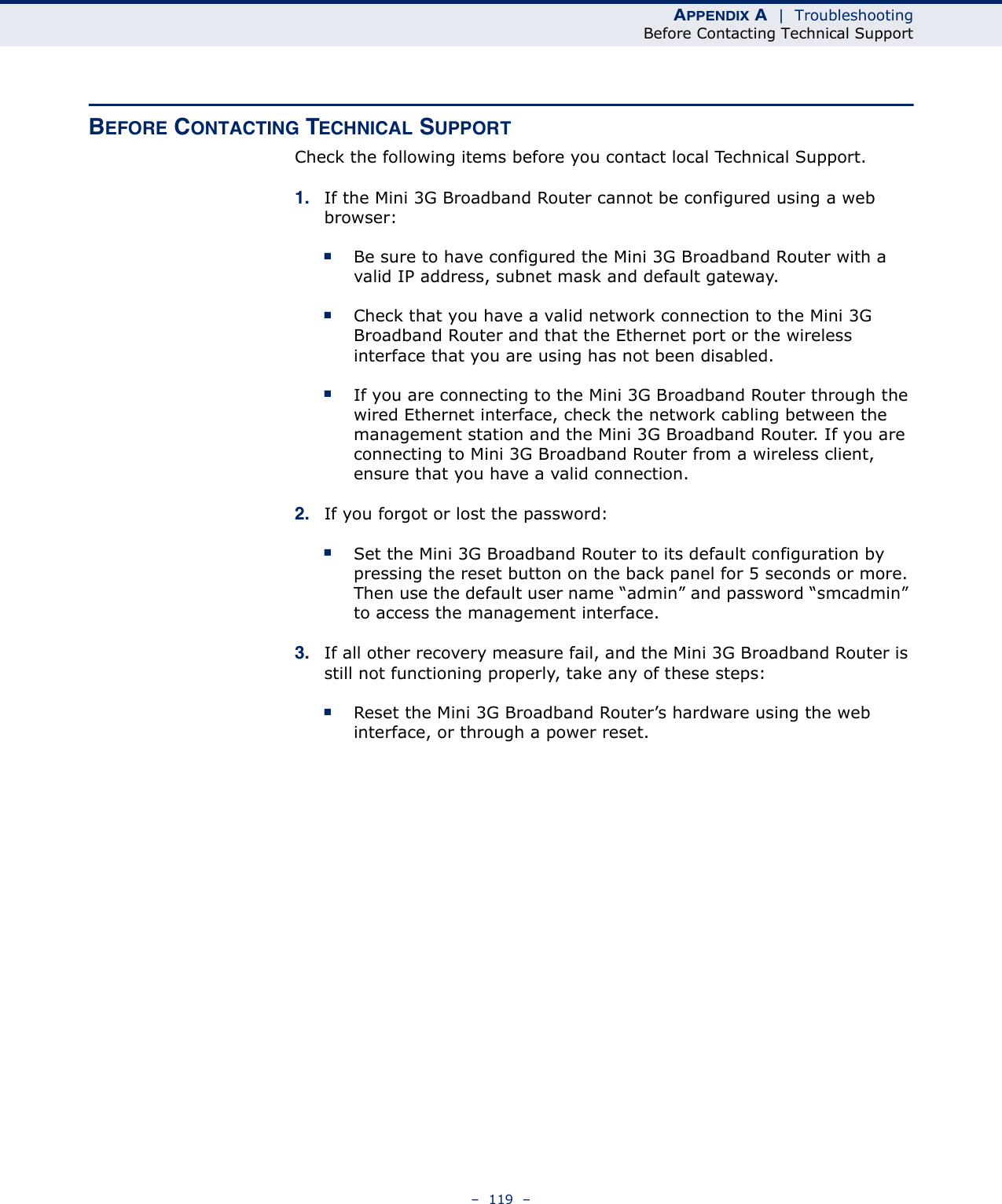 APPENDIX A  |  TroubleshootingBefore Contacting Technical Support–  119  –BEFORE CONTACTING TECHNICAL SUPPORTCheck the following items before you contact local Technical Support.1. If the Mini 3G Broadband Router cannot be configured using a web browser:■Be sure to have configured the Mini 3G Broadband Router with a valid IP address, subnet mask and default gateway.■Check that you have a valid network connection to the Mini 3G Broadband Router and that the Ethernet port or the wireless interface that you are using has not been disabled.■If you are connecting to the Mini 3G Broadband Router through the wired Ethernet interface, check the network cabling between the management station and the Mini 3G Broadband Router. If you are connecting to Mini 3G Broadband Router from a wireless client, ensure that you have a valid connection. 2. If you forgot or lost the password:■Set the Mini 3G Broadband Router to its default configuration by pressing the reset button on the back panel for 5 seconds or more. Then use the default user name “admin” and password “smcadmin” to access the management interface.3. If all other recovery measure fail, and the Mini 3G Broadband Router is still not functioning properly, take any of these steps:■Reset the Mini 3G Broadband Router’s hardware using the web interface, or through a power reset.