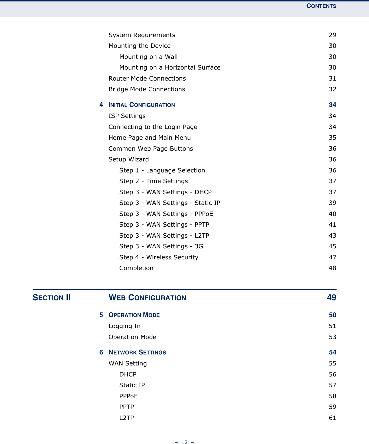 CONTENTS–  12  –System Requirements  29Mounting the Device  30Mounting on a Wall  30Mounting on a Horizontal Surface  30Router Mode Connections  31Bridge Mode Connections  324INITIAL CONFIGURATION 34ISP Settings  34Connecting to the Login Page  34Home Page and Main Menu  35Common Web Page Buttons  36Setup Wizard  36Step 1 - Language Selection  36Step 2 - Time Settings  37Step 3 - WAN Settings - DHCP  37Step 3 - WAN Settings - Static IP  39Step 3 - WAN Settings - PPPoE  40Step 3 - WAN Settings - PPTP  41Step 3 - WAN Settings - L2TP  43Step 3 - WAN Settings - 3G  45Step 4 - Wireless Security  47Completion 48SECTION II WEB CONFIGURATION 495OPERATION MODE 50Logging In  51Operation Mode  536NETWORK SETTINGS 54WAN Setting  55DHCP 56Static IP  57PPPoE 58PPTP  59L2TP  61