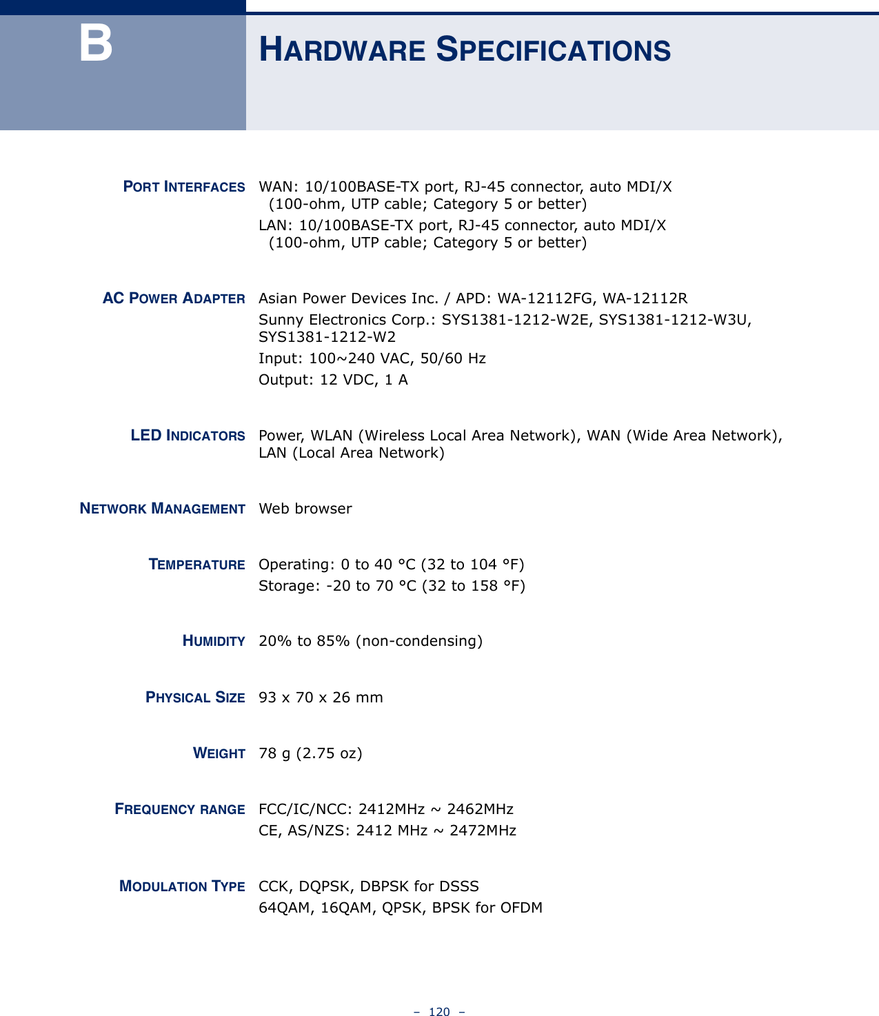 –  120  –BHARDWARE SPECIFICATIONSPORT INTERFACES WAN: 10/100BASE-TX port, RJ-45 connector, auto MDI/X  (100-ohm, UTP cable; Category 5 or better)LAN: 10/100BASE-TX port, RJ-45 connector, auto MDI/X  (100-ohm, UTP cable; Category 5 or better)AC POWER ADAPTER Asian Power Devices Inc. / APD: WA-12112FG, WA-12112RSunny Electronics Corp.: SYS1381-1212-W2E, SYS1381-1212-W3U, SYS1381-1212-W2Input: 100~240 VAC, 50/60 HzOutput: 12 VDC, 1 ALED INDICATORS Power, WLAN (Wireless Local Area Network), WAN (Wide Area Network), LAN (Local Area Network)NETWORK MANAGEMENT Web browserTEMPERATURE Operating: 0 to 40 °C (32 to 104 °F)Storage: -20 to 70 °C (32 to 158 °F)HUMIDITY 20% to 85% (non-condensing)PHYSICAL SIZE 93 x 70 x 26 mmWEIGHT 78 g (2.75 oz)FREQUENCY RANGE FCC/IC/NCC: 2412MHz ~ 2462MHz CE, AS/NZS: 2412 MHz ~ 2472MHzMODULATION TYPE CCK, DQPSK, DBPSK for DSSS64QAM, 16QAM, QPSK, BPSK for OFDM