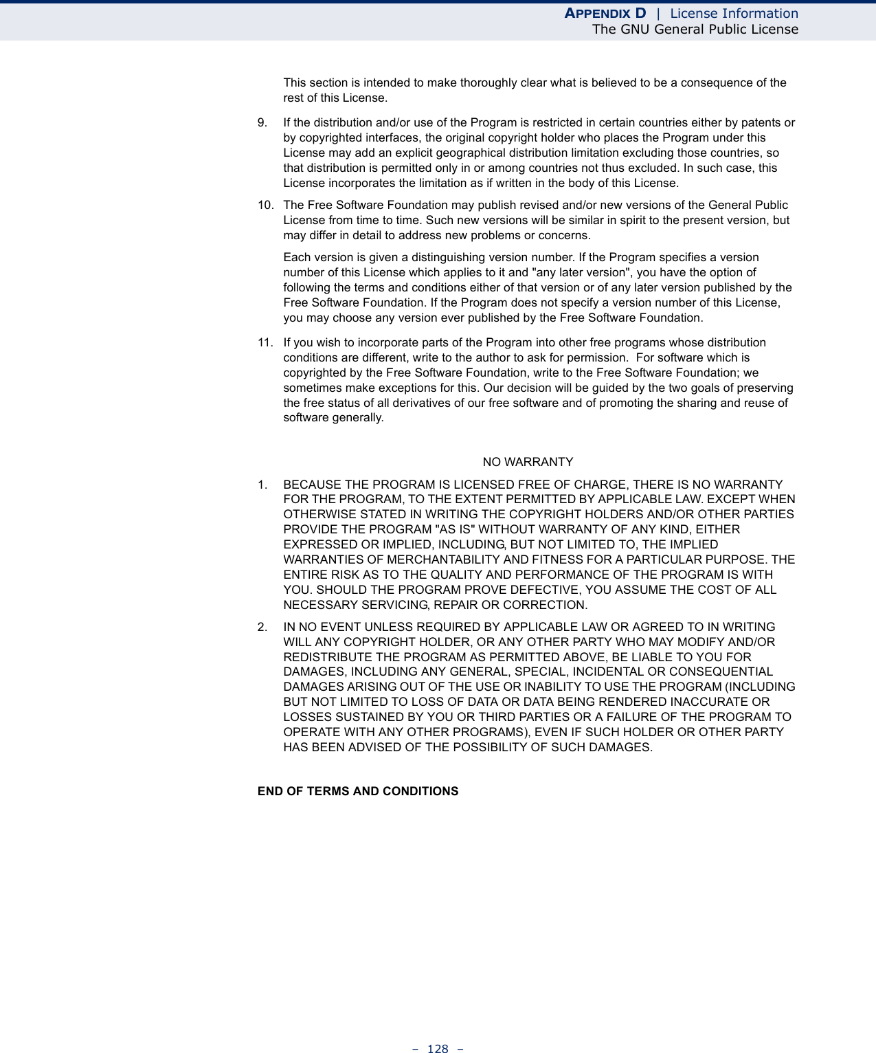 APPENDIX D  |  License InformationThe GNU General Public License–  128  –This section is intended to make thoroughly clear what is believed to be a consequence of the rest of this License.9. If the distribution and/or use of the Program is restricted in certain countries either by patents or by copyrighted interfaces, the original copyright holder who places the Program under this License may add an explicit geographical distribution limitation excluding those countries, so that distribution is permitted only in or among countries not thus excluded. In such case, this License incorporates the limitation as if written in the body of this License.10. The Free Software Foundation may publish revised and/or new versions of the General Public License from time to time. Such new versions will be similar in spirit to the present version, but may differ in detail to address new problems or concerns.Each version is given a distinguishing version number. If the Program specifies a version number of this License which applies to it and &quot;any later version&quot;, you have the option of following the terms and conditions either of that version or of any later version published by the Free Software Foundation. If the Program does not specify a version number of this License, you may choose any version ever published by the Free Software Foundation.11. If you wish to incorporate parts of the Program into other free programs whose distribution conditions are different, write to the author to ask for permission.  For software which is copyrighted by the Free Software Foundation, write to the Free Software Foundation; we sometimes make exceptions for this. Our decision will be guided by the two goals of preserving the free status of all derivatives of our free software and of promoting the sharing and reuse of software generally.NO WARRANTY1. BECAUSE THE PROGRAM IS LICENSED FREE OF CHARGE, THERE IS NO WARRANTY FOR THE PROGRAM, TO THE EXTENT PERMITTED BY APPLICABLE LAW. EXCEPT WHEN OTHERWISE STATED IN WRITING THE COPYRIGHT HOLDERS AND/OR OTHER PARTIES PROVIDE THE PROGRAM &quot;AS IS&quot; WITHOUT WARRANTY OF ANY KIND, EITHER EXPRESSED OR IMPLIED, INCLUDING, BUT NOT LIMITED TO, THE IMPLIED WARRANTIES OF MERCHANTABILITY AND FITNESS FOR A PARTICULAR PURPOSE. THE ENTIRE RISK AS TO THE QUALITY AND PERFORMANCE OF THE PROGRAM IS WITH YOU. SHOULD THE PROGRAM PROVE DEFECTIVE, YOU ASSUME THE COST OF ALL NECESSARY SERVICING, REPAIR OR CORRECTION.2. IN NO EVENT UNLESS REQUIRED BY APPLICABLE LAW OR AGREED TO IN WRITING WILL ANY COPYRIGHT HOLDER, OR ANY OTHER PARTY WHO MAY MODIFY AND/OR REDISTRIBUTE THE PROGRAM AS PERMITTED ABOVE, BE LIABLE TO YOU FOR DAMAGES, INCLUDING ANY GENERAL, SPECIAL, INCIDENTAL OR CONSEQUENTIAL DAMAGES ARISING OUT OF THE USE OR INABILITY TO USE THE PROGRAM (INCLUDING BUT NOT LIMITED TO LOSS OF DATA OR DATA BEING RENDERED INACCURATE OR LOSSES SUSTAINED BY YOU OR THIRD PARTIES OR A FAILURE OF THE PROGRAM TO OPERATE WITH ANY OTHER PROGRAMS), EVEN IF SUCH HOLDER OR OTHER PARTY HAS BEEN ADVISED OF THE POSSIBILITY OF SUCH DAMAGES.END OF TERMS AND CONDITIONS