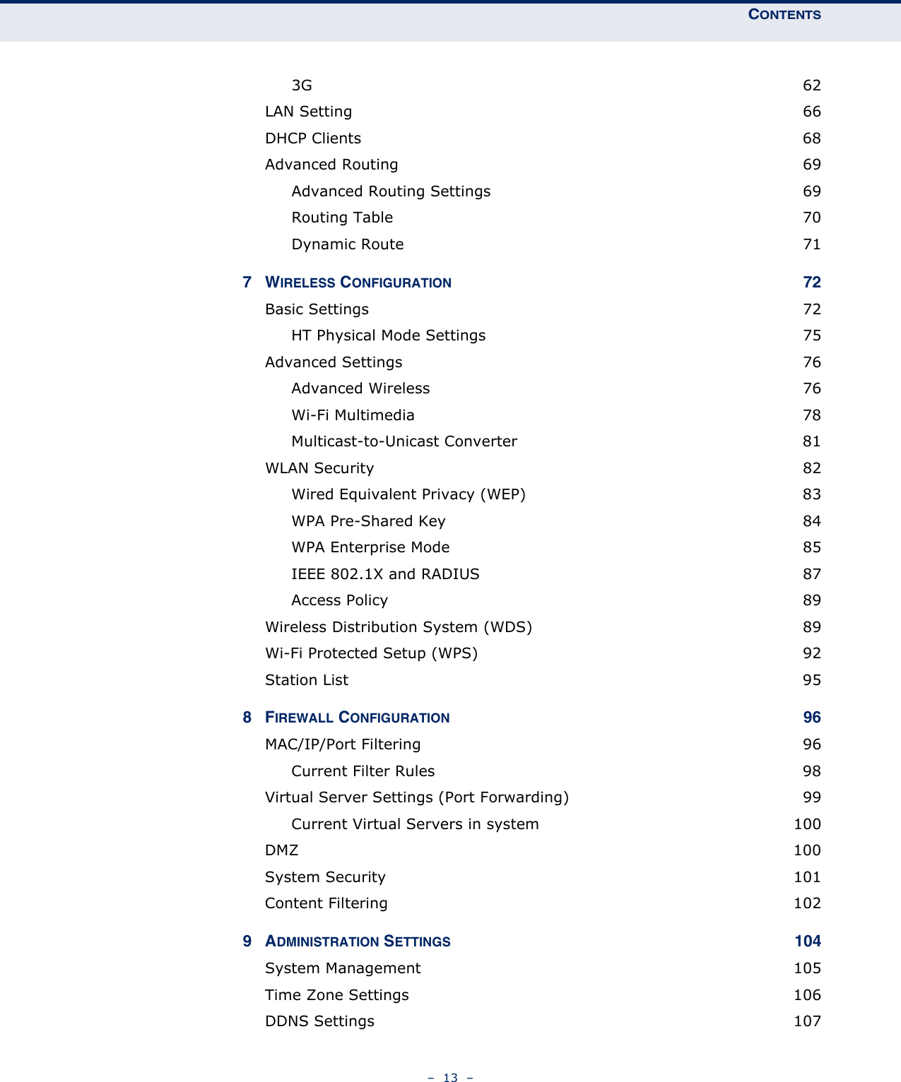 CONTENTS–  13  –3G  62LAN Setting  66DHCP Clients  68Advanced Routing  69Advanced Routing Settings  69Routing Table  70Dynamic Route  717WIRELESS CONFIGURATION 72Basic Settings  72HT Physical Mode Settings  75Advanced Settings  76Advanced Wireless  76Wi-Fi Multimedia  78Multicast-to-Unicast Converter  81WLAN Security  82Wired Equivalent Privacy (WEP)  83WPA Pre-Shared Key  84WPA Enterprise Mode  85IEEE 802.1X and RADIUS  87Access Policy  89Wireless Distribution System (WDS)  89Wi-Fi Protected Setup (WPS)  92Station List  958FIREWALL CONFIGURATION 96MAC/IP/Port Filtering  96Current Filter Rules  98Virtual Server Settings (Port Forwarding)  99Current Virtual Servers in system  100DMZ  100System Security  101Content Filtering  1029ADMINISTRATION SETTINGS 104System Management  105Time Zone Settings  106DDNS Settings  107