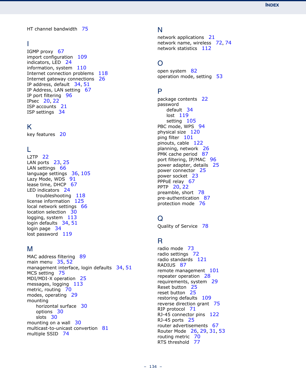 INDEX–  134  –HT channel bandwidth   75IIGMP proxy   67import configuration   109indicators, LED   24information, system   110Internet connection problems   118Internet gateway connections   26IP address, default   34, 51IP Address, LAN setting   67IP port filtering   96IPsec   20, 22ISP accounts   21ISP settings   34Kkey features   20LL2TP   22LAN ports   23, 25LAN settings   66language settings   36, 105Lazy Mode, WDS   91lease time, DHCP   67LED indicators   24troubleshooting   118license information   125local network settings   66location selection   30logging, system   113login defaults   34, 51login page   34lost password   119MMAC address filtering   89main menu   35, 52management interface, login defaults   34, 51MCS setting   75MDI/MDI-X operation   25messages, logging   113metric, routing   70modes, operating   29mountinghorizontal surface   30options   30slots   30mounting on a wall   30multicast-to-unicast convertion   81multiple SSID   74Nnetwork applications   21network name, wireless   72, 74network statistics   112Oopen system   82operation mode, setting   53Ppackage contents   22passworddefault   34lost   119setting   105PBC mode, WPS   94physical size   120ping filter   101pinouts, cable   122planning, network   26PMK cache period   87port filtering, IP/MAC   96power adapter, details   25power connector   25power socket   23PPPoE relay   67PPTP   20, 22preamble, short   78pre-authentication   87protection mode   76QQuality of Service   78Rradio mode   73radio settings   72radio standards   121RADIUS   87remote management   101repeater operation   28requirements, system   29Reset button   25reset button   25restoring defaults   109reverse direction grant   75RIP protocol   71RJ-45 connector pins   122RJ-45 ports   25router advertisements   67Router Mode   26, 29, 31, 53routing metric   70RTS threshold   77