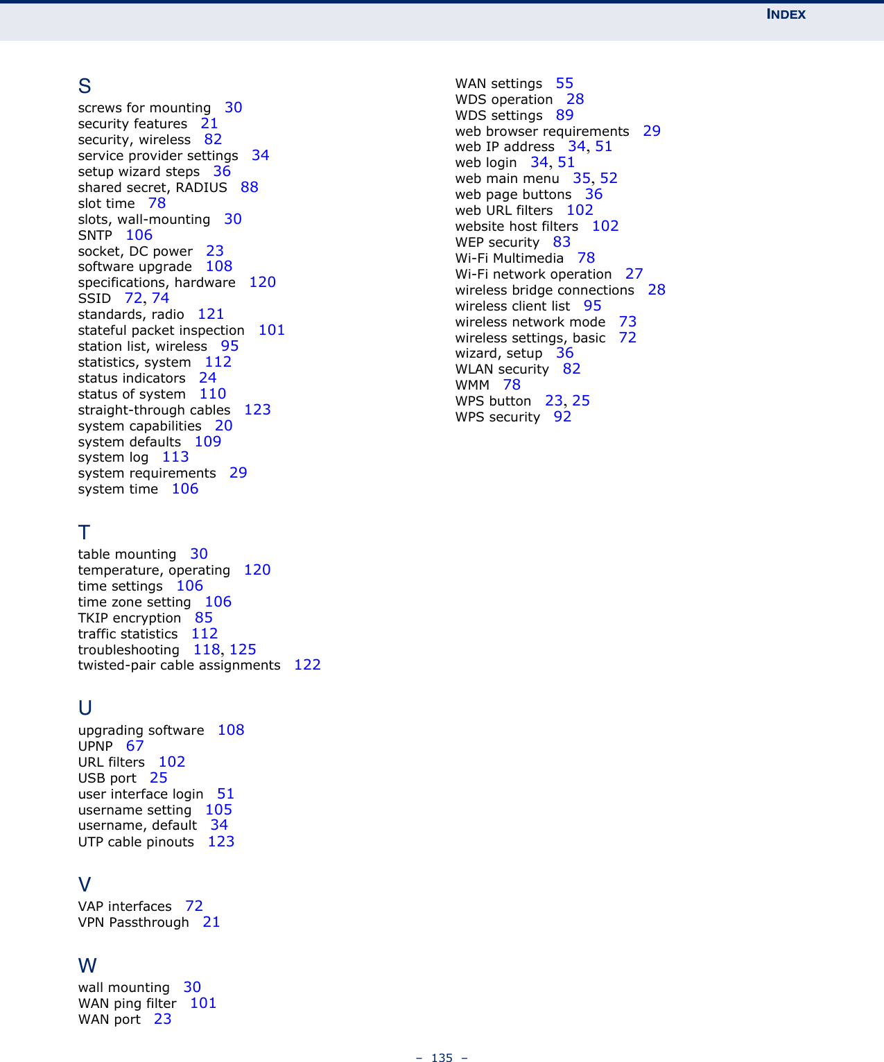 INDEX–  135  –Sscrews for mounting   30security features   21security, wireless   82service provider settings   34setup wizard steps   36shared secret, RADIUS   88slot time   78slots, wall-mounting   30SNTP   106socket, DC power   23software upgrade   108specifications, hardware   120SSID   72, 74standards, radio   121stateful packet inspection   101station list, wireless   95statistics, system   112status indicators   24status of system   110straight-through cables   123system capabilities   20system defaults   109system log   113system requirements   29system time   106Ttable mounting   30temperature, operating   120time settings   106time zone setting   106TKIP encryption   85traffic statistics   112troubleshooting   118, 125twisted-pair cable assignments   122Uupgrading software   108UPNP   67URL filters   102USB port   25user interface login   51username setting   105username, default   34UTP cable pinouts   123VVAP interfaces   72VPN Passthrough   21Wwall mounting   30WAN ping filter   101WAN port   23WAN settings   55WDS operation   28WDS settings   89web browser requirements   29web IP address   34, 51web login   34, 51web main menu   35, 52web page buttons   36web URL filters   102website host filters   102WEP security   83Wi-Fi Multimedia   78Wi-Fi network operation   27wireless bridge connections   28wireless client list   95wireless network mode   73wireless settings, basic   72wizard, setup   36WLAN security   82WMM   78WPS button   23, 25WPS security   92