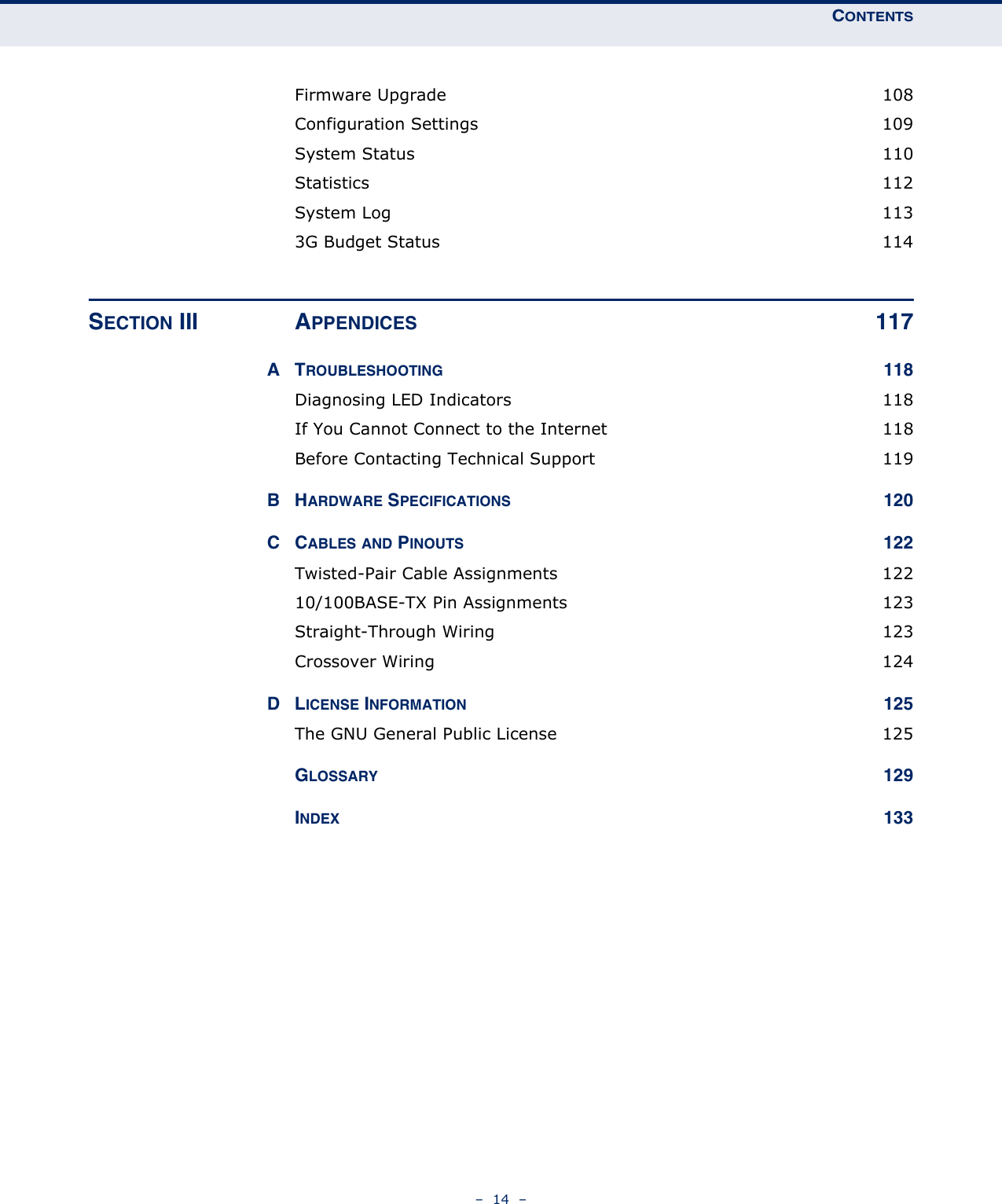 CONTENTS–  14  –Firmware Upgrade  108Configuration Settings  109System Status  110Statistics 112System Log  1133G Budget Status  114SECTION III APPENDICES 117ATROUBLESHOOTING 118Diagnosing LED Indicators  118If You Cannot Connect to the Internet  118Before Contacting Technical Support  119BHARDWARE SPECIFICATIONS 120CCABLES AND PINOUTS 122Twisted-Pair Cable Assignments  12210/100BASE-TX Pin Assignments  123Straight-Through Wiring  123Crossover Wiring  124DLICENSE INFORMATION 125The GNU General Public License  125GLOSSARY 129INDEX 133