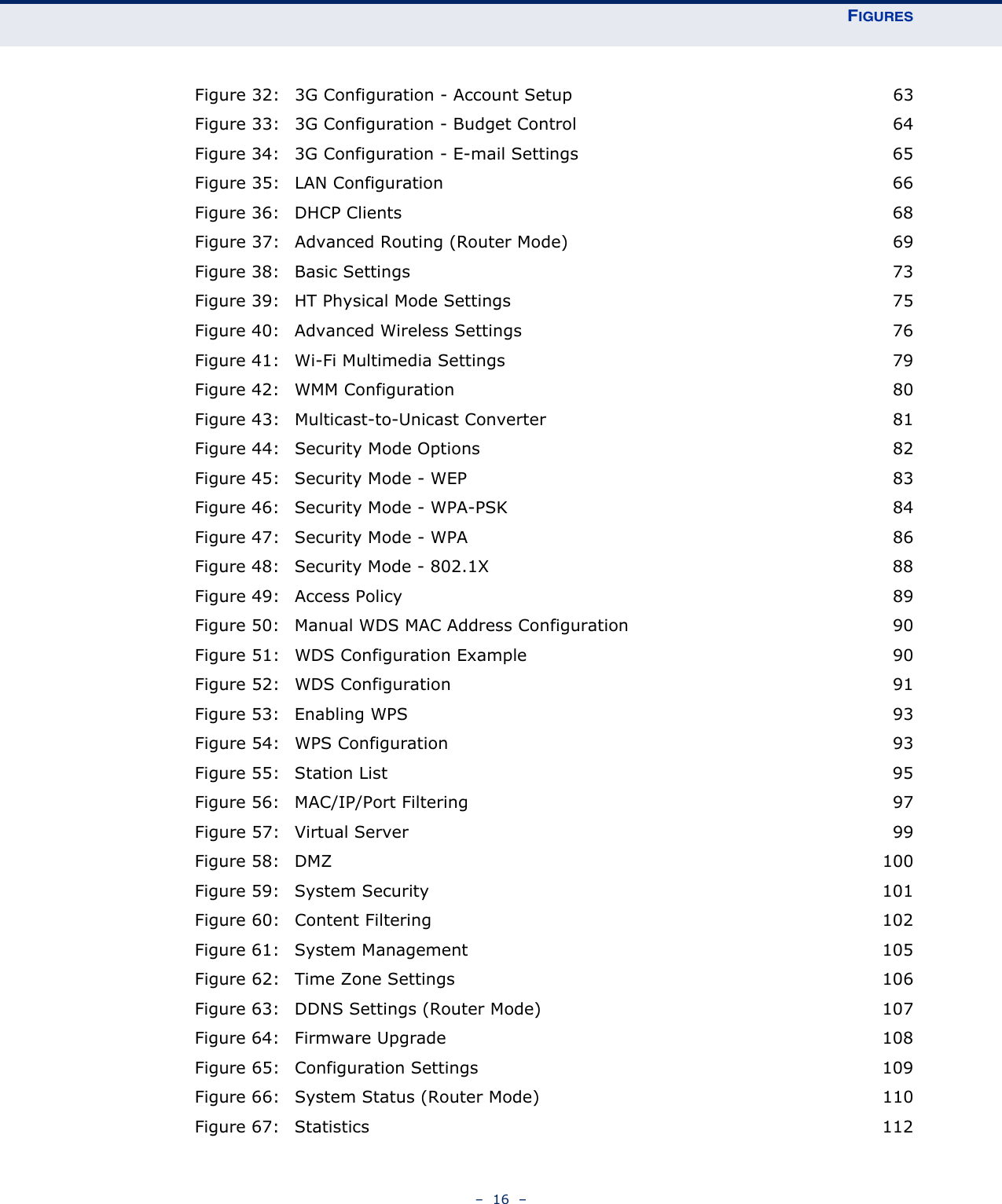 FIGURES–  16  –Figure 32: 3G Configuration - Account Setup 63Figure 33: 3G Configuration - Budget Control 64Figure 34: 3G Configuration - E-mail Settings 65Figure 35: LAN Configuration 66Figure 36: DHCP Clients 68Figure 37: Advanced Routing (Router Mode) 69Figure 38: Basic Settings 73Figure 39: HT Physical Mode Settings 75Figure 40: Advanced Wireless Settings 76Figure 41: Wi-Fi Multimedia Settings 79Figure 42: WMM Configuration 80Figure 43: Multicast-to-Unicast Converter 81Figure 44: Security Mode Options 82Figure 45: Security Mode - WEP 83Figure 46: Security Mode - WPA-PSK 84Figure 47: Security Mode - WPA 86Figure 48: Security Mode - 802.1X 88Figure 49: Access Policy 89Figure 50: Manual WDS MAC Address Configuration 90Figure 51: WDS Configuration Example 90Figure 52: WDS Configuration 91Figure 53: Enabling WPS 93Figure 54: WPS Configuration 93Figure 55: Station List 95Figure 56: MAC/IP/Port Filtering 97Figure 57: Virtual Server 99Figure 58: DMZ 100Figure 59: System Security 101Figure 60: Content Filtering 102Figure 61: System Management 105Figure 62: Time Zone Settings 106Figure 63: DDNS Settings (Router Mode) 107Figure 64: Firmware Upgrade 108Figure 65: Configuration Settings 109Figure 66: System Status (Router Mode) 110Figure 67: Statistics 112