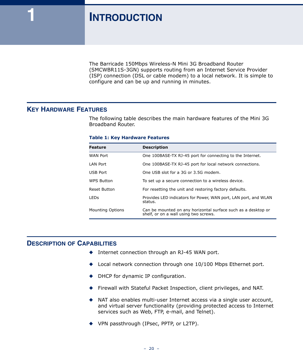 –  20  –1INTRODUCTIONThe Barricade 150Mbps Wireless-N Mini 3G Broadband Router (SMCWBR11S-3GN) supports routing from an Internet Service Provider (ISP) connection (DSL or cable modem) to a local network. It is simple to configure and can be up and running in minutes.KEY HARDWARE FEATURESThe following table describes the main hardware features of the Mini 3G Broadband Router.DESCRIPTION OF CAPABILITIES◆Internet connection through an RJ-45 WAN port.◆Local network connection through one 10/100 Mbps Ethernet port.◆DHCP for dynamic IP configuration.◆Firewall with Stateful Packet Inspection, client privileges, and NAT.◆NAT also enables multi-user Internet access via a single user account, and virtual server functionality (providing protected access to Internet services such as Web, FTP, e-mail, and Telnet).◆VPN passthrough (IPsec, PPTP, or L2TP).Table 1: Key Hardware Features Feature DescriptionWAN Port One 100BASE-TX RJ-45 port for connecting to the Internet.LAN Port One 100BASE-TX RJ-45 port for local network connections.USB Port One USB slot for a 3G or 3.5G modem.WPS Button To set up a secure connection to a wireless device.Reset Button For resetting the unit and restoring factory defaults.LEDs Provides LED indicators for Power, WAN port, LAN port, and WLAN status.Mounting Options Can be mounted on any horizontal surface such as a desktop or shelf, or on a wall using two screws.