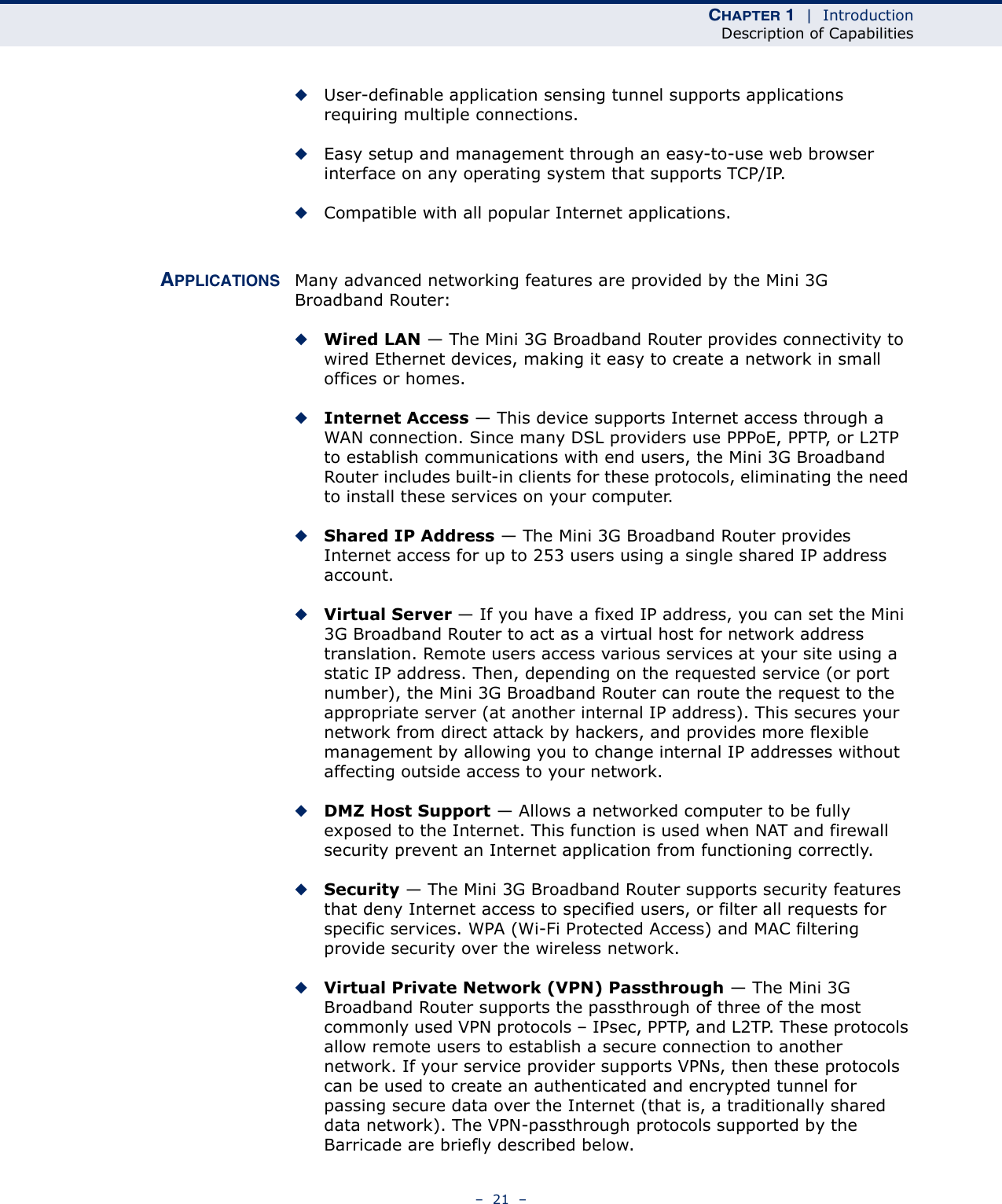 CHAPTER 1  |  IntroductionDescription of Capabilities–  21  –◆User-definable application sensing tunnel supports applications requiring multiple connections.◆Easy setup and management through an easy-to-use web browser interface on any operating system that supports TCP/IP.◆Compatible with all popular Internet applications.APPLICATIONS Many advanced networking features are provided by the Mini 3G Broadband Router:◆Wired LAN — The Mini 3G Broadband Router provides connectivity to wired Ethernet devices, making it easy to create a network in small offices or homes.◆Internet Access — This device supports Internet access through a WAN connection. Since many DSL providers use PPPoE, PPTP, or L2TP to establish communications with end users, the Mini 3G Broadband Router includes built-in clients for these protocols, eliminating the need to install these services on your computer.◆Shared IP Address — The Mini 3G Broadband Router provides Internet access for up to 253 users using a single shared IP address account.◆Virtual Server — If you have a fixed IP address, you can set the Mini 3G Broadband Router to act as a virtual host for network address translation. Remote users access various services at your site using a static IP address. Then, depending on the requested service (or port number), the Mini 3G Broadband Router can route the request to the appropriate server (at another internal IP address). This secures your network from direct attack by hackers, and provides more flexible management by allowing you to change internal IP addresses without affecting outside access to your network.◆DMZ Host Support — Allows a networked computer to be fully exposed to the Internet. This function is used when NAT and firewall security prevent an Internet application from functioning correctly.◆Security — The Mini 3G Broadband Router supports security features that deny Internet access to specified users, or filter all requests for specific services. WPA (Wi-Fi Protected Access) and MAC filtering provide security over the wireless network.◆Virtual Private Network (VPN) Passthrough — The Mini 3G Broadband Router supports the passthrough of three of the most commonly used VPN protocols – IPsec, PPTP, and L2TP. These protocols allow remote users to establish a secure connection to another network. If your service provider supports VPNs, then these protocols can be used to create an authenticated and encrypted tunnel for passing secure data over the Internet (that is, a traditionally shared data network). The VPN-passthrough protocols supported by the Barricade are briefly described below.